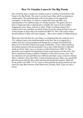 How To Visualize Laura In The Big Woods
One of the first times a reader can visualize Laura as a tomboy is in the book Little
House in the Big Woods. The scene is set that Laura, Mary and Pa are playing an
outdoor game. This particular game calls for the players to be rugged and
courageous. At this point, it is clear to a reader that Laura and Mary are a
representation of two different types of a female character. The game calls for a
chase to begin and with a wild leap and a scramble she went over the woodbox
dragging her sister, Mary, with her to safety. Wilder is clearing stating in her
narrative that Laura and Mary are afraid of their Pa just by seeing the look in his eyes
as they became so fierce that it all seemed real (BW 35). This is the section where
the personalities of Mary and Laura separate.... Show more content on Helpwriting.net
...
When they look into their Pa s eyes Mary is so frightened that she could not move
(35), whereas Laura is not afraid and quick on her feet. She is so rugged like a
tomboy that she is strong enough (even though she is younger and smaller than
Mary) to save the both of them in the game of Mad Dog . Laura s father reinforces
this tomboy persona with the declaration You re only a little half pint of cider half
drunk up, but by Jinks! you re as strong as a little French horse! (BW 35). This
particular scene might be the beginning of where Laura became son like to Pa. This
direct connection to being a tomboy is alluded to in the color of Laura s hair. The
two characters of Laura and Mary have different color hair; Laura s is brown whereas
Mary s is blond. Laura states Mary is rarely punished and says, Mary was a good little
girl who always kept her dress clean and neat and minded her manners. Mary had
lovely golden curls (BW 174 75). Laura is often punished for being mischievous and
when she slaps Mary because of her blond curls, Pa states, Well, Laura, my hair is
brown
 