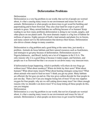 Deforestation Problems
Deforestation
Deforestation is a very big problem in our world, that not lot of people are worried
about, it s that s causing many issues in our environment and issues for lots of
animals. Deforestation is when people cut down trees to get wood for building and
papermaking,and to burn firewood. They also clear land for crops to grow and
animals to graze. Many animal habitats are suffering because of us humans! Keep
reading to see how many problems deforestation is doing to our woods, jungles, and
other places on our planet earth. The most dramatic impact is a big loss of habitat for
millions of species. Eighty percent of Earth s land animals and plants live in forests,
and many cannot survive the deforestation that destroys their homes. Deforestation
also drives climate change in many countries.
Deforestation is a big problem and a good thing at the same time, just mostly a
problem. Animals do loose habitats and their natural resources such as food,homes,
and strategies to get pray because of deforestation. Deforestation occurs in
Nigeria,Indonesia , and Brazil, luckily not a lot of it happens in the U.S.A. The
only reasons why it is a good thing is because it makes paper, and furniture, and
people use it as firewood but that s no excuse to cut down many very innocent trees.
If deforestation keeps happening, which it probably will,where do tree frogs go
without trees? What about monkeys? Where do birds lay their nests? What about
humans? What about many insects?What about hunting strategies using trees? What
about animals who need to feed on trees? I think you get my point. Many habitats
are affected, the list goes on and on. One tree gives carbon dioxide for four people in
just one day. Thats a lot! Can you imagine losing lots of trees? If one tree supplies
oxygen for four people, why are we still cutting down many trees? Isn t there enough
reasons why we shouldn t cut down trees? If we keep letting all these people do this,
can you imagine
Deforestation
Deforestation is a very big problem in our world, that not lot of people are worried
about, it s that s causing many issues in our environment and issues for lots of
animals. Deforestation is when people cut down trees to get wood for building
 