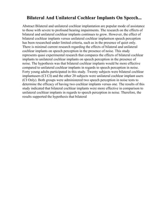 Bilateral And Unilateral Cochlear Implants On Speech...
Abstract Bilateral and unilateral cochlear implantation are popular mode of assistance
to those with severe to profound hearing impairments. The research on the effects of
bilateral and unilateral cochlear implants continues to grow. However, the effect of
bilateral cochlear implants versus unilateral cochlear implantson speech perception
has been researched under limited criteria, such as in the presence of quiet only.
There is minimal current research regarding the effects of bilateral and unilateral
cochlear implants on speech perception in the presence of noise. This study
represents quasi experimental research that compares the effects of bilateral cochlear
implants to unilateral cochlear implants on speech perception in the presence of
noise. The hypothesis was that bilateral cochlear implants would be more effective
compared to unilateral cochlear implants in regards to speech perception in noise.
Forty young adults participated in this study. Twenty subjects were bilateral cochlear
implantusers (CI CI) and the other 20 subjects were unilateral cochlear implant users
(CI Only). Both groups were administered two speech perception in noise tests to
determine the efficacy of having two cochlear implants versus one. The results of this
study indicated that bilateral cochlear implants were more effective in comparison to
unilateral cochlear implants in regards to speech perception in noise. Therefore, the
results supported the hypothesis that bilateral
 