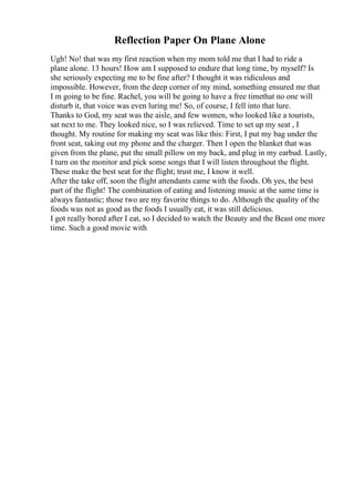 Reflection Paper On Plane Alone
Ugh! No! that was my first reaction when my mom told me that I had to ride a
plane alone. 13 hours! How am I supposed to endure that long time, by myself? Is
she seriously expecting me to be fine after? I thought it was ridiculous and
impossible. However, from the deep corner of my mind, something ensured me that
I m going to be fine. Rachel, you will be going to have a free timethat no one will
disturb it, that voice was even luring me! So, of course, I fell into that lure.
Thanks to God, my seat was the aisle, and few women, who looked like a tourists,
sat next to me. They looked nice, so I was relieved. Time to set up my seat , I
thought. My routine for making my seat was like this: First, I put my bag under the
front seat, taking out my phone and the charger. Then I open the blanket that was
given from the plane, put the small pillow on my back, and plug in my earbud. Lastly,
I turn on the monitor and pick some songs that I will listen throughout the flight.
These make the best seat for the flight; trust me, I know it well.
After the take off, soon the flight attendants came with the foods. Oh yes, the best
part of the flight! The combination of eating and listening music at the same time is
always fantastic; those two are my favorite things to do. Although the quality of the
foods was not as good as the foods I usually eat, it was still delicious.
I got really bored after I eat, so I decided to watch the Beauty and the Beast one more
time. Such a good movie with
 