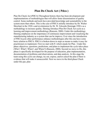 Plan Do Check Act ( Pdca )
Plan Do Check Act (PDCA) Throughout history there has been development and
implementations of methodologies that will allow faster dissemination of quality
control. Some methods and tools have provided knowledge and sustainability to the
system more than others. This is the case of PDCA initially introduce by Dr. Walter
Shewhart in the 1920 s and revolutionize by Dr. W. Edwards Demingin 1950 s as a
methodology to increase quality. Deming introduce Plan Do Check Act cycle as a
learning and improvement methodology (Ransom, 2008). Under this methodology
Deming emphasize on the importance of continuous improvement and visualizing the
manufacturing industry as a system that can be improve. Ever since the introduction
of PDCAcycle other performance enhance methodologies after this one have some
basic relation to PDCA. PDCA is broken down in steps as means to make it easy for
practitioners to implement. First we start with P, which stands for Plan . Under this
phase objectives, questions, predictions, and plans to implement the cycle takes place
(Who?, What?, When?, and Where?) (Ransom, 2008). Second we move to Do, this
phase is specifically developed for the purpose of education, plan implementation,
documentation of problems and observations, and data analysis. At this stage the
team using this cycle can change, try out, expose, and/or cancel the plan if there is
evidence that will make it unsuccessful. Next we move to the third phase Check
under this par, plan
 