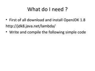 What do I need ?
• First of all download and install OpenJDK 1.8
http://jdk8.java.net/lambda/
• Write and compile the following simple code
 