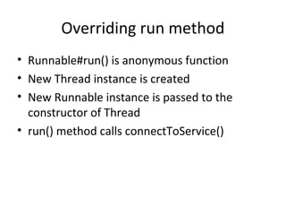 Overriding run method
• Runnable#run() is anonymous function
• New Thread instance is created
• New Runnable instance is passed to the
  constructor of Thread
• run() method calls connectToService()
 