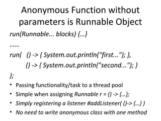 Anonymous Function without
     parameters is Runnable Object
run(Runnable... blocks) {…}
……
run( () -> { System.out.println("first..."); },
     () -> { System.out.println("second..."); }
);
•   Passing functionality/task to a thread pool
•   Simple when assigning Runnable r = () -> {…};
•   Simply registering a listener #addListener( ()-> {…} )
•   No need to write anonymous class with one method
 