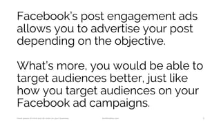 Facebook’s post engagement ads
allows you to advertise your post
depending on the objective.
What’s more, you would be able to
target audiences better, just like
how you target audiences on your
Facebook ad campaigns.
Have peace of mind and do more on your business. AnnKristine.com 3
 