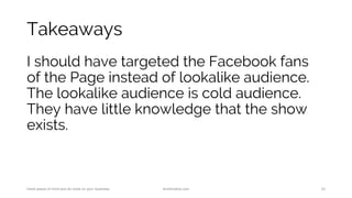 Takeaways
I should have targeted the Facebook fans
of the Page instead of lookalike audience.
The lookalike audience is cold audience.
They have little knowledge that the show
exists.
Have peace of mind and do more on your business. AnnKristine.com 33
 