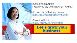 BUSINESS OWNERS:
I heard you say "Ann is EXCEPTIONAL!“
Answer my preliminary survey:
http://bit.ly/ExceptionalVASurvey
Consult with me:
https://clarity.fm/annkristine
 