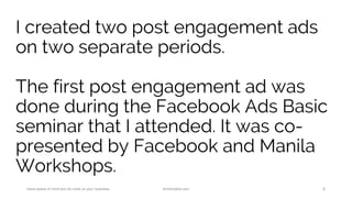 I created two post engagement ads
on two separate periods.
The first post engagement ad was
done during the Facebook Ads Basic
seminar that I attended. It was co-
presented by Facebook and Manila
Workshops.
Have peace of mind and do more on your business. AnnKristine.com 8
 