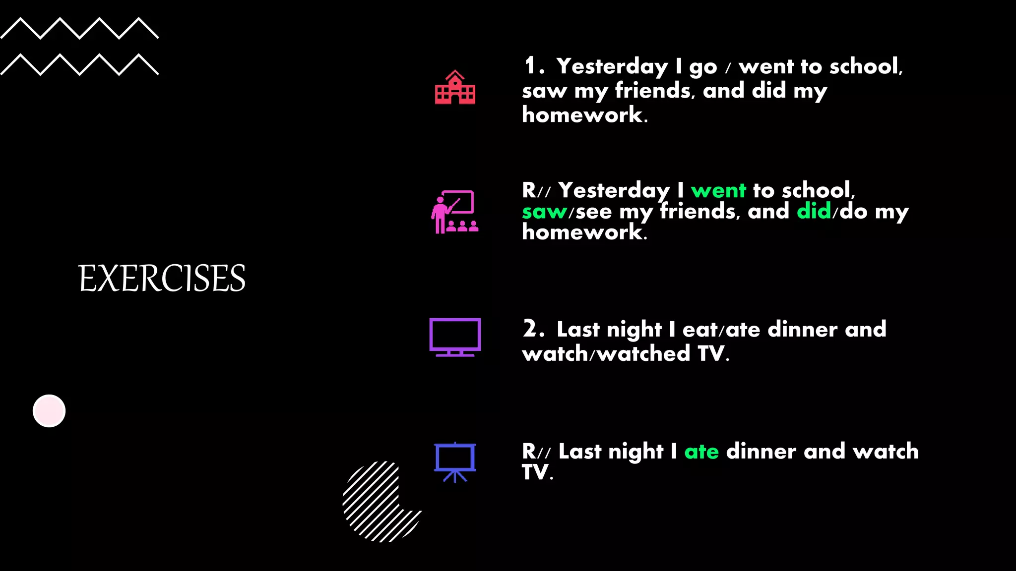 EXERCISES
1. Yesterday I go / went to school,
saw my friends, and did my
homework.
R// Yesterday I went to school,
saw/see my friends, and did/do my
homework.
2. Last night I eat/ate dinner and
watch/watched TV.
R// Last night I ate dinner and watch
TV.
 