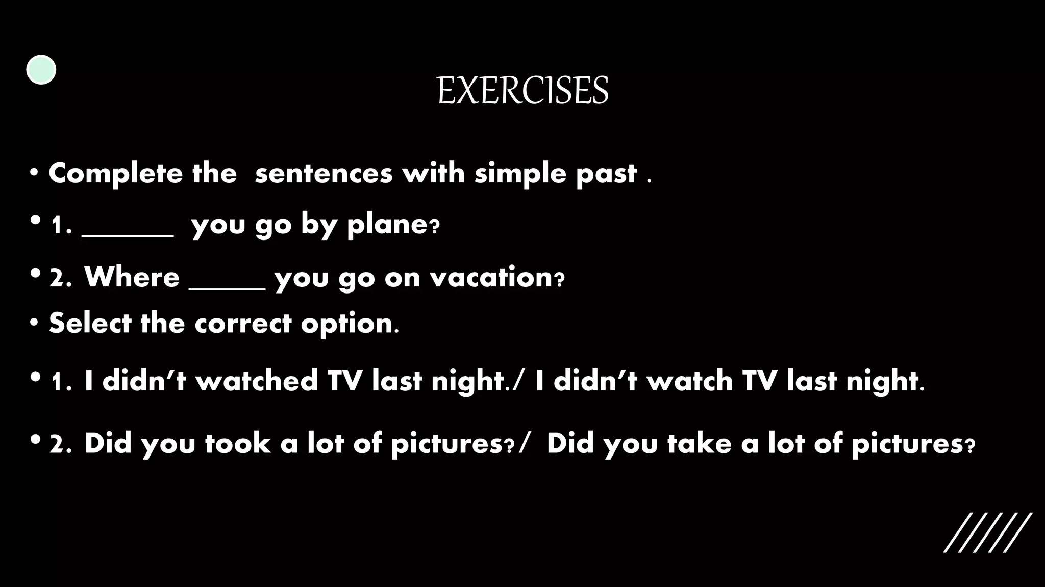 EXERCISES
• Complete the sentences with simple past .
• 1. ______ you go by plane?
• 2. Where _____ you go on vacation?
• Select the correct option.
• 1. I didn’t watched TV last night./ I didn’t watch TV last night.
• 2. Did you took a lot of pictures?/ Did you take a lot of pictures?
 
