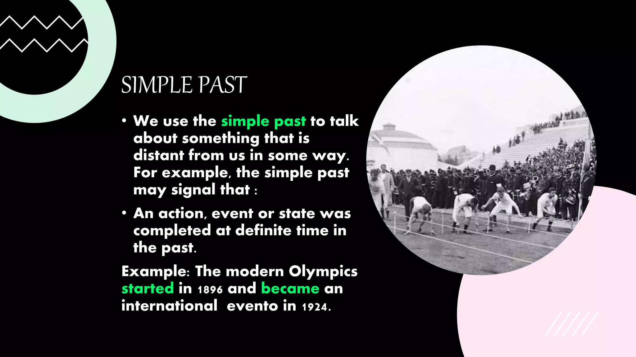SIMPLE PAST
• We use the simple past to talk
about something that is
distant from us in some way.
For example, the simple past
may signal that :
• An action, event or state was
completed at definite time in
the past.
Example: The modern Olympics
started in 1896 and became an
international evento in 1924.
 