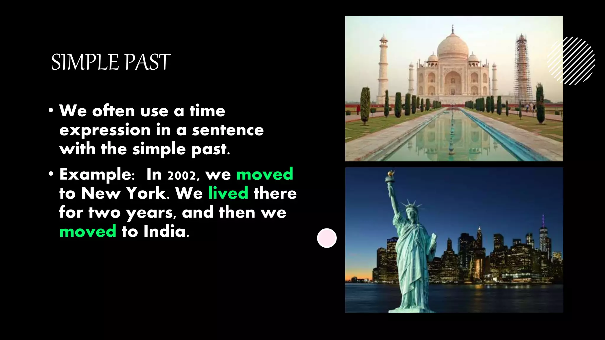 SIMPLE PAST
• We often use a time
expression in a sentence
with the simple past.
• Example: In 2002, we moved
to New York. We lived there
for two years, and then we
moved to India.
 