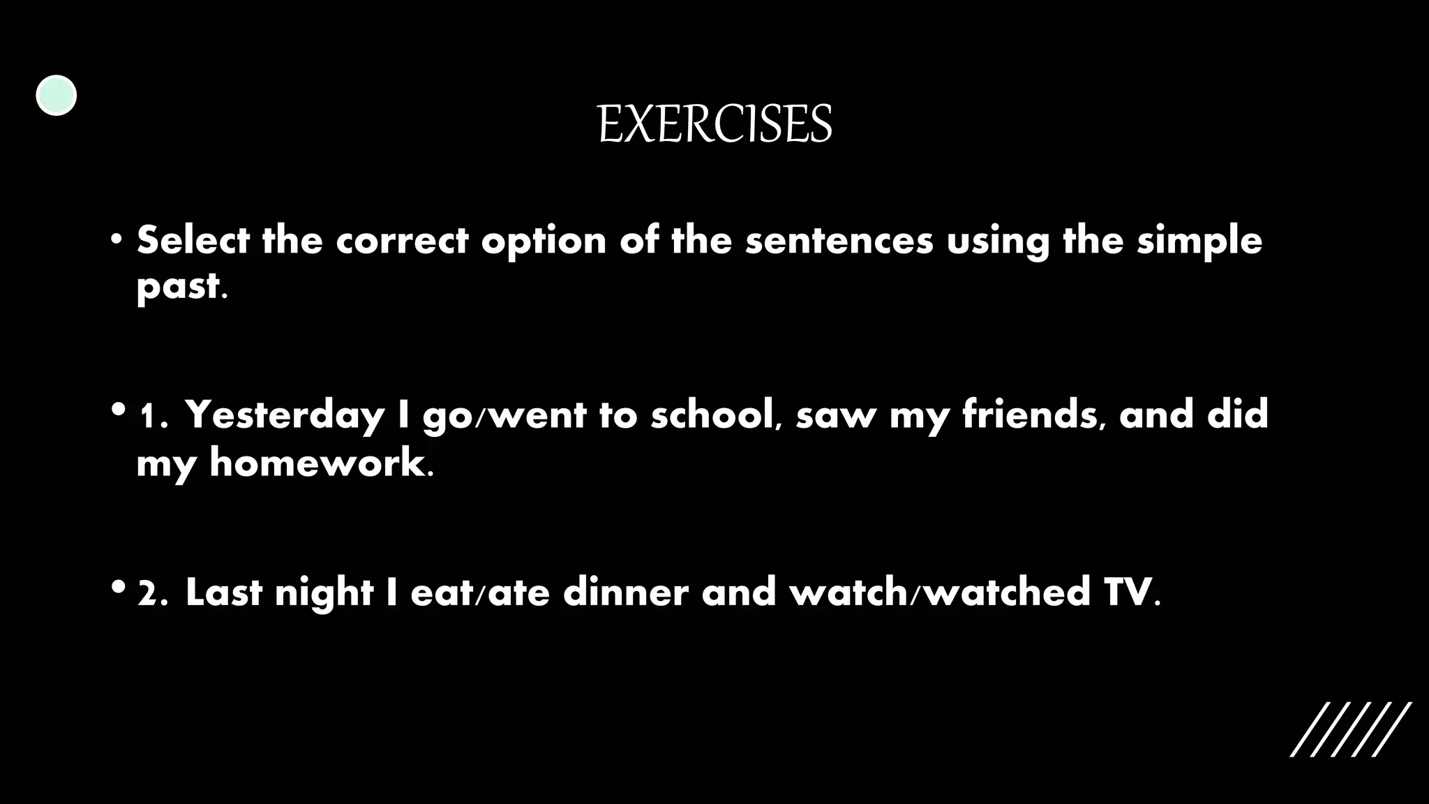 EXERCISES
• Select the correct option of the sentences using the simple
past.
• 1. Yesterday I go/went to school, saw my friends, and did
my homework.
• 2. Last night I eat/ate dinner and watch/watched TV.
 