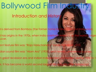 Bollywood Film Industry Introduction and History    Bollywood is derived from Bombay (the former name for Mumbai) and Hollywood. Bollywood has origins in the 1970s, when India overtook America as the world's largest    film producer. The first silent feature film was “Raja Harischandra” made in India in 1913. The first Indian sound film was “Alam Ara” (1931), and heavy commercial success. Shocked in great recession era and Indian independent movement during 1930 to 1950. After 1950s, it has become a world second largest film industry after Hollywood.  