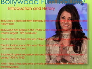 Bollywood Film Industry Introduction and History    Bollywood is derived from Bombay (the former name for Mumbai) and  Hollywood. Bollywood has origins in the 1970s, when India overtook America as the  world's largest film producer. The first silent feature film was “Raja Harischandra” made in India in 1913. The first Indian sound film was “Alam Ara” (1931), and heavy  commercial success. Shocked in great recession era and Indian independent movement  during 1930 to 1950. After 1950s, it has become a world second largest film industry after  the Hollywood.  