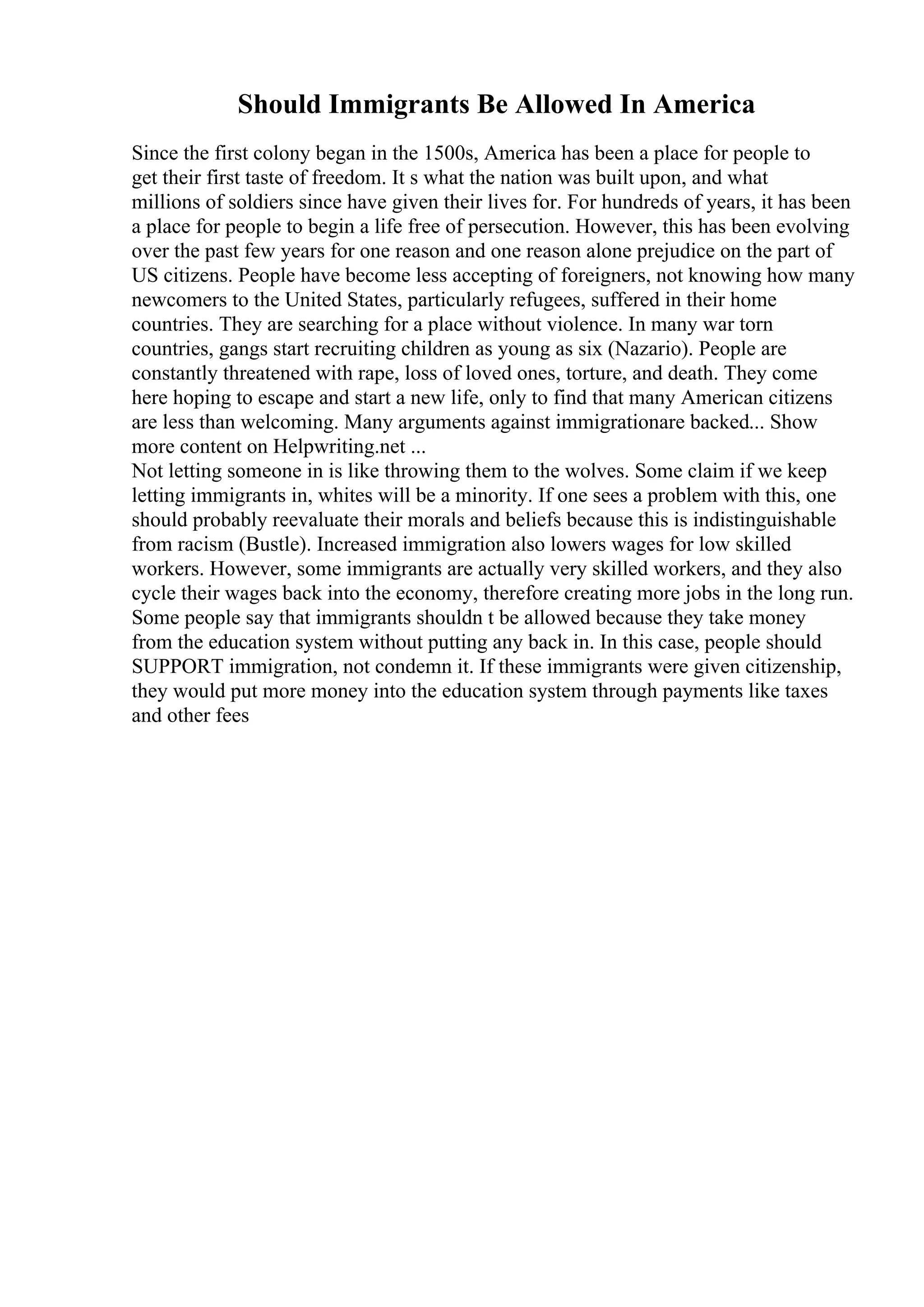 Should Immigrants Be Allowed In America
Since the first colony began in the 1500s, America has been a place for people to
get their first taste of freedom. It s what the nation was built upon, and what
millions of soldiers since have given their lives for. For hundreds of years, it has been
a place for people to begin a life free of persecution. However, this has been evolving
over the past few years for one reason and one reason alone prejudice on the part of
US citizens. People have become less accepting of foreigners, not knowing how many
newcomers to the United States, particularly refugees, suffered in their home
countries. They are searching for a place without violence. In many war torn
countries, gangs start recruiting children as young as six (Nazario). People are
constantly threatened with rape, loss of loved ones, torture, and death. They come
here hoping to escape and start a new life, only to find that many American citizens
are less than welcoming. Many arguments against immigrationare backed... Show
more content on Helpwriting.net ...
Not letting someone in is like throwing them to the wolves. Some claim if we keep
letting immigrants in, whites will be a minority. If one sees a problem with this, one
should probably reevaluate their morals and beliefs because this is indistinguishable
from racism (Bustle). Increased immigration also lowers wages for low skilled
workers. However, some immigrants are actually very skilled workers, and they also
cycle their wages back into the economy, therefore creating more jobs in the long run.
Some people say that immigrants shouldn t be allowed because they take money
from the education system without putting any back in. In this case, people should
SUPPORT immigration, not condemn it. If these immigrants were given citizenship,
they would put more money into the education system through payments like taxes
and other fees
 