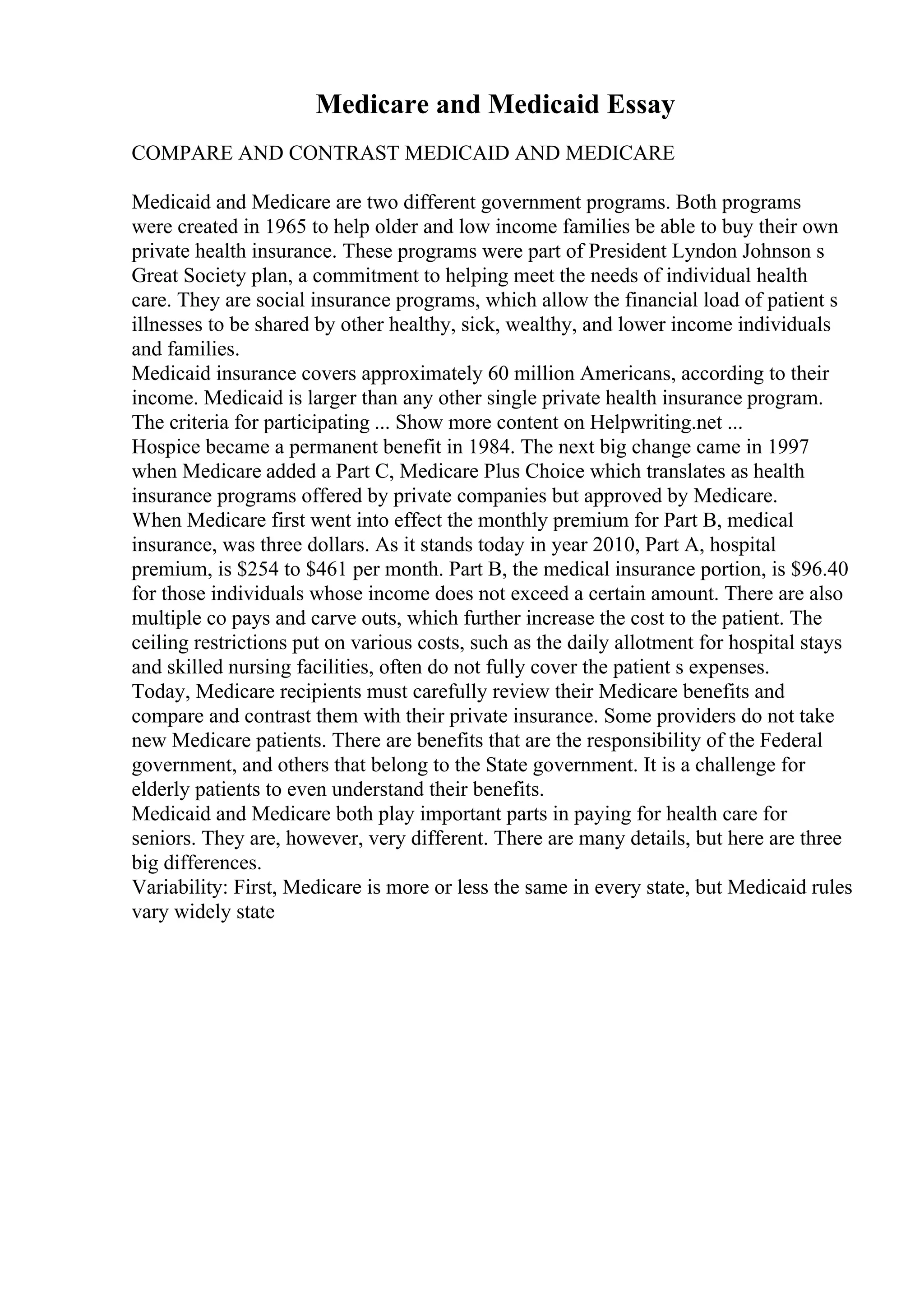 Medicare and Medicaid Essay
COMPARE AND CONTRAST MEDICAID AND MEDICARE
Medicaid and Medicare are two different government programs. Both programs
were created in 1965 to help older and low income families be able to buy their own
private health insurance. These programs were part of President Lyndon Johnson s
Great Society plan, a commitment to helping meet the needs of individual health
care. They are social insurance programs, which allow the financial load of patient s
illnesses to be shared by other healthy, sick, wealthy, and lower income individuals
and families.
Medicaid insurance covers approximately 60 million Americans, according to their
income. Medicaid is larger than any other single private health insurance program.
The criteria for participating ... Show more content on Helpwriting.net ...
Hospice became a permanent benefit in 1984. The next big change came in 1997
when Medicare added a Part C, Medicare Plus Choice which translates as health
insurance programs offered by private companies but approved by Medicare.
When Medicare first went into effect the monthly premium for Part B, medical
insurance, was three dollars. As it stands today in year 2010, Part A, hospital
premium, is $254 to $461 per month. Part B, the medical insurance portion, is $96.40
for those individuals whose income does not exceed a certain amount. There are also
multiple co pays and carve outs, which further increase the cost to the patient. The
ceiling restrictions put on various costs, such as the daily allotment for hospital stays
and skilled nursing facilities, often do not fully cover the patient s expenses.
Today, Medicare recipients must carefully review their Medicare benefits and
compare and contrast them with their private insurance. Some providers do not take
new Medicare patients. There are benefits that are the responsibility of the Federal
government, and others that belong to the State government. It is a challenge for
elderly patients to even understand their benefits.
Medicaid and Medicare both play important parts in paying for health care for
seniors. They are, however, very different. There are many details, but here are three
big differences.
Variability: First, Medicare is more or less the same in every state, but Medicaid rules
vary widely state
 