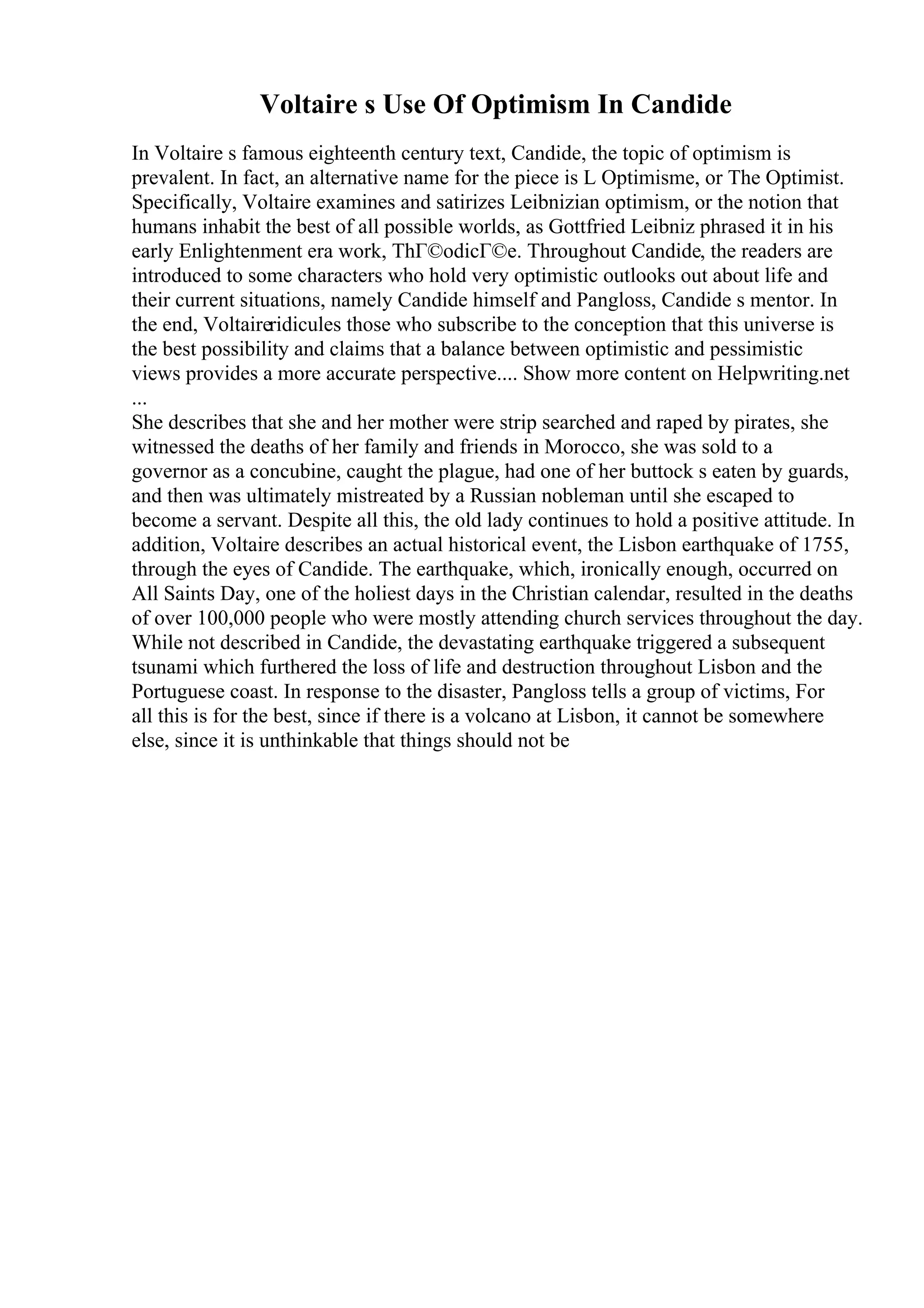 Voltaire s Use Of Optimism In Candide
In Voltaire s famous eighteenth century text, Candide, the topic of optimism is
prevalent. In fact, an alternative name for the piece is L Optimisme, or The Optimist.
Specifically, Voltaire examines and satirizes Leibnizian optimism, or the notion that
humans inhabit the best of all possible worlds, as Gottfried Leibniz phrased it in his
early Enlightenment era work, ThГ©odicГ©e. Throughout Candide, the readers are
introduced to some characters who hold very optimistic outlooks out about life and
their current situations, namely Candide himself and Pangloss, Candide s mentor. In
the end, Voltaireridicules those who subscribe to the conception that this universe is
the best possibility and claims that a balance between optimistic and pessimistic
views provides a more accurate perspective.... Show more content on Helpwriting.net
...
She describes that she and her mother were strip searched and raped by pirates, she
witnessed the deaths of her family and friends in Morocco, she was sold to a
governor as a concubine, caught the plague, had one of her buttock s eaten by guards,
and then was ultimately mistreated by a Russian nobleman until she escaped to
become a servant. Despite all this, the old lady continues to hold a positive attitude. In
addition, Voltaire describes an actual historical event, the Lisbon earthquake of 1755,
through the eyes of Candide. The earthquake, which, ironically enough, occurred on
All Saints Day, one of the holiest days in the Christian calendar, resulted in the deaths
of over 100,000 people who were mostly attending church services throughout the day.
While not described in Candide, the devastating earthquake triggered a subsequent
tsunami which furthered the loss of life and destruction throughout Lisbon and the
Portuguese coast. In response to the disaster, Pangloss tells a group of victims, For
all this is for the best, since if there is a volcano at Lisbon, it cannot be somewhere
else, since it is unthinkable that things should not be
 