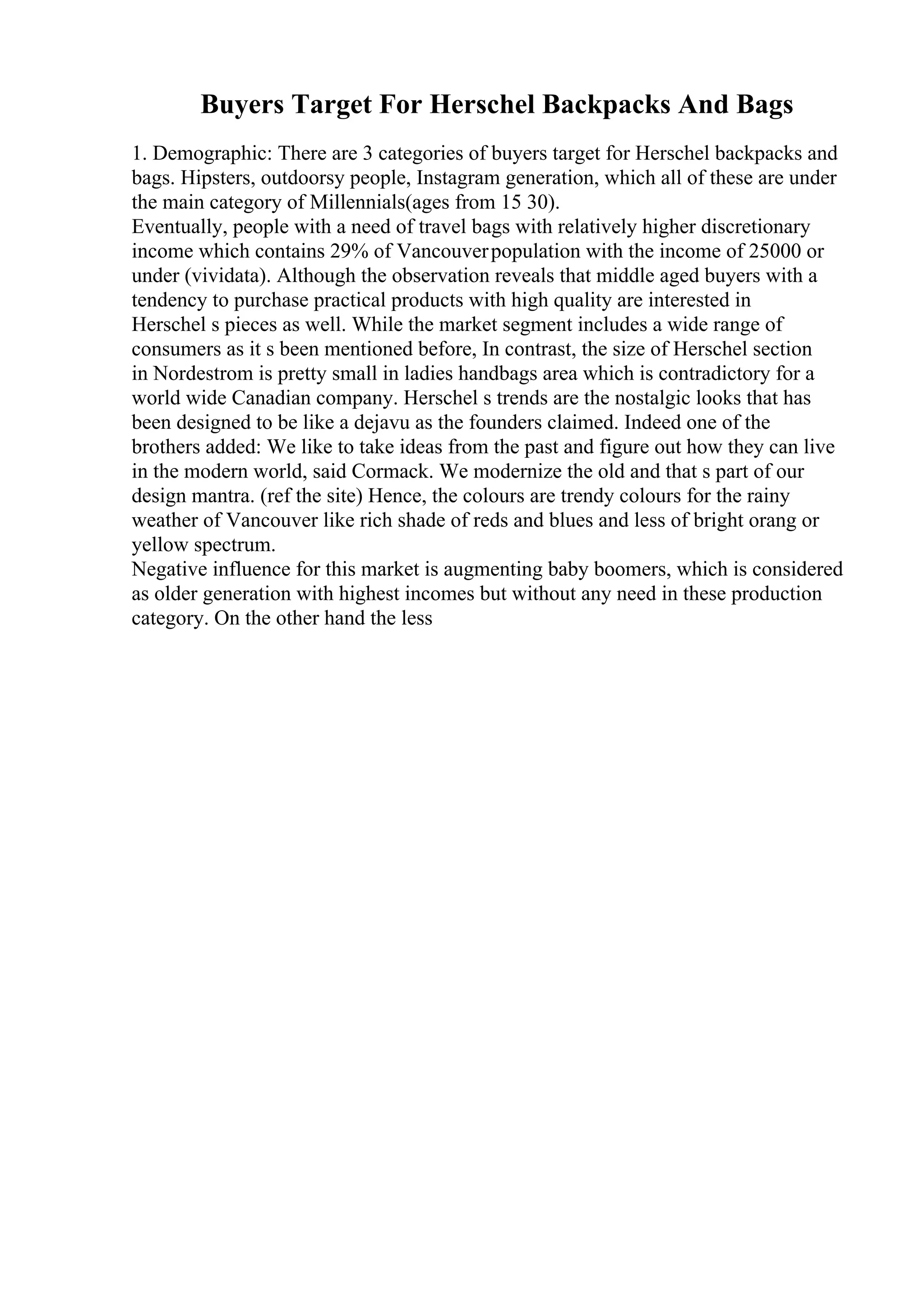 Buyers Target For Herschel Backpacks And Bags
1. Demographic: There are 3 categories of buyers target for Herschel backpacks and
bags. Hipsters, outdoorsy people, Instagram generation, which all of these are under
the main category of Millennials(ages from 15 30).
Eventually, people with a need of travel bags with relatively higher discretionary
income which contains 29% of Vancouverpopulation with the income of 25000 or
under (vividata). Although the observation reveals that middle aged buyers with a
tendency to purchase practical products with high quality are interested in
Herschel s pieces as well. While the market segment includes a wide range of
consumers as it s been mentioned before, In contrast, the size of Herschel section
in Nordestrom is pretty small in ladies handbags area which is contradictory for a
world wide Canadian company. Herschel s trends are the nostalgic looks that has
been designed to be like a dejavu as the founders claimed. Indeed one of the
brothers added: We like to take ideas from the past and figure out how they can live
in the modern world, said Cormack. We modernize the old and that s part of our
design mantra. (ref the site) Hence, the colours are trendy colours for the rainy
weather of Vancouver like rich shade of reds and blues and less of bright orang or
yellow spectrum.
Negative influence for this market is augmenting baby boomers, which is considered
as older generation with highest incomes but without any need in these production
category. On the other hand the less
 