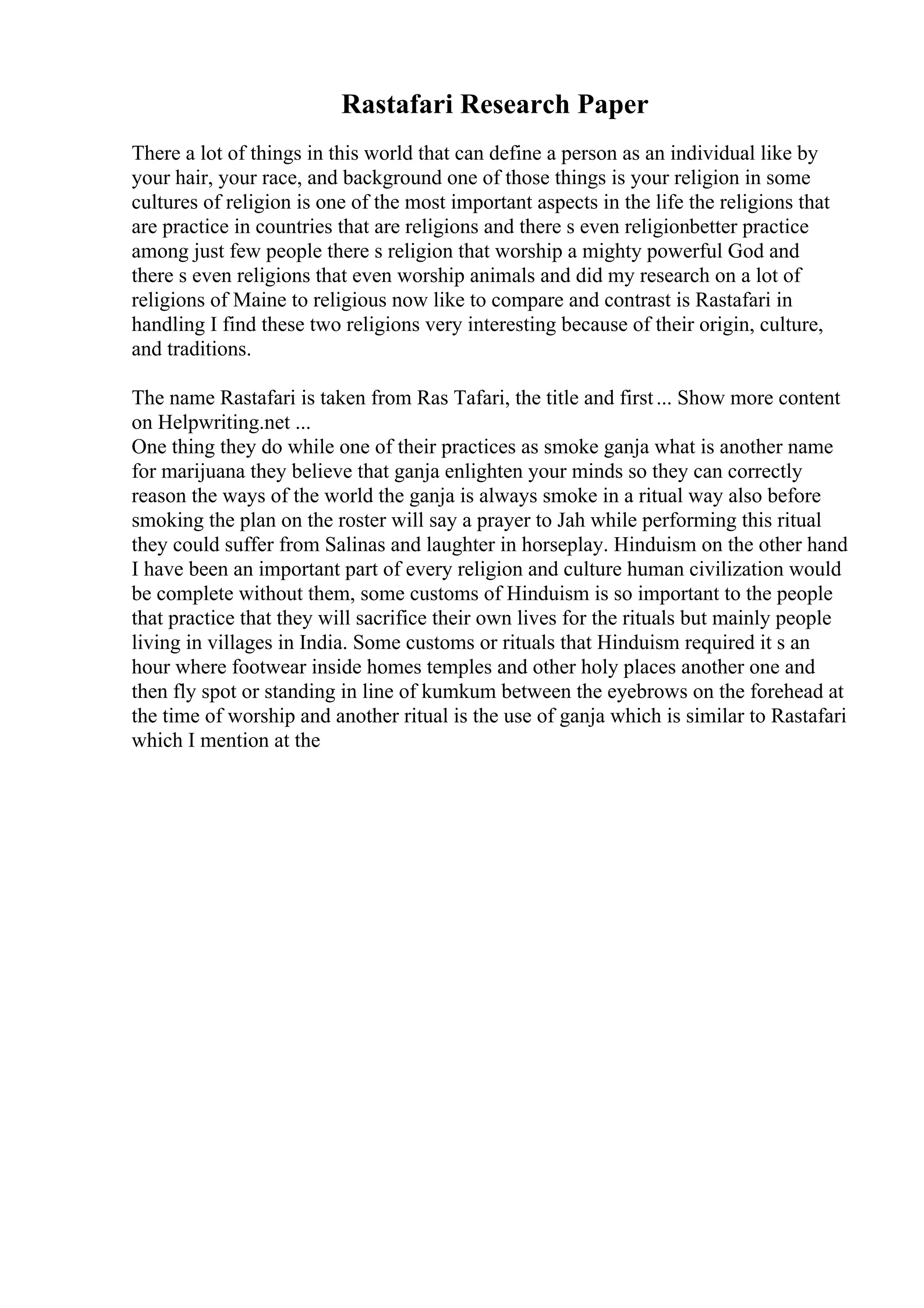 Rastafari Research Paper
There a lot of things in this world that can define a person as an individual like by
your hair, your race, and background one of those things is your religion in some
cultures of religion is one of the most important aspects in the life the religions that
are practice in countries that are religions and there s even religionbetter practice
among just few people there s religion that worship a mighty powerful God and
there s even religions that even worship animals and did my research on a lot of
religions of Maine to religious now like to compare and contrast is Rastafari in
handling I find these two religions very interesting because of their origin, culture,
and traditions.
The name Rastafari is taken from Ras Tafari, the title and first... Show more content
on Helpwriting.net ...
One thing they do while one of their practices as smoke ganja what is another name
for marijuana they believe that ganja enlighten your minds so they can correctly
reason the ways of the world the ganja is always smoke in a ritual way also before
smoking the plan on the roster will say a prayer to Jah while performing this ritual
they could suffer from Salinas and laughter in horseplay. Hinduism on the other hand
I have been an important part of every religion and culture human civilization would
be complete without them, some customs of Hinduism is so important to the people
that practice that they will sacrifice their own lives for the rituals but mainly people
living in villages in India. Some customs or rituals that Hinduism required it s an
hour where footwear inside homes temples and other holy places another one and
then fly spot or standing in line of kumkum between the eyebrows on the forehead at
the time of worship and another ritual is the use of ganja which is similar to Rastafari
which I mention at the
 