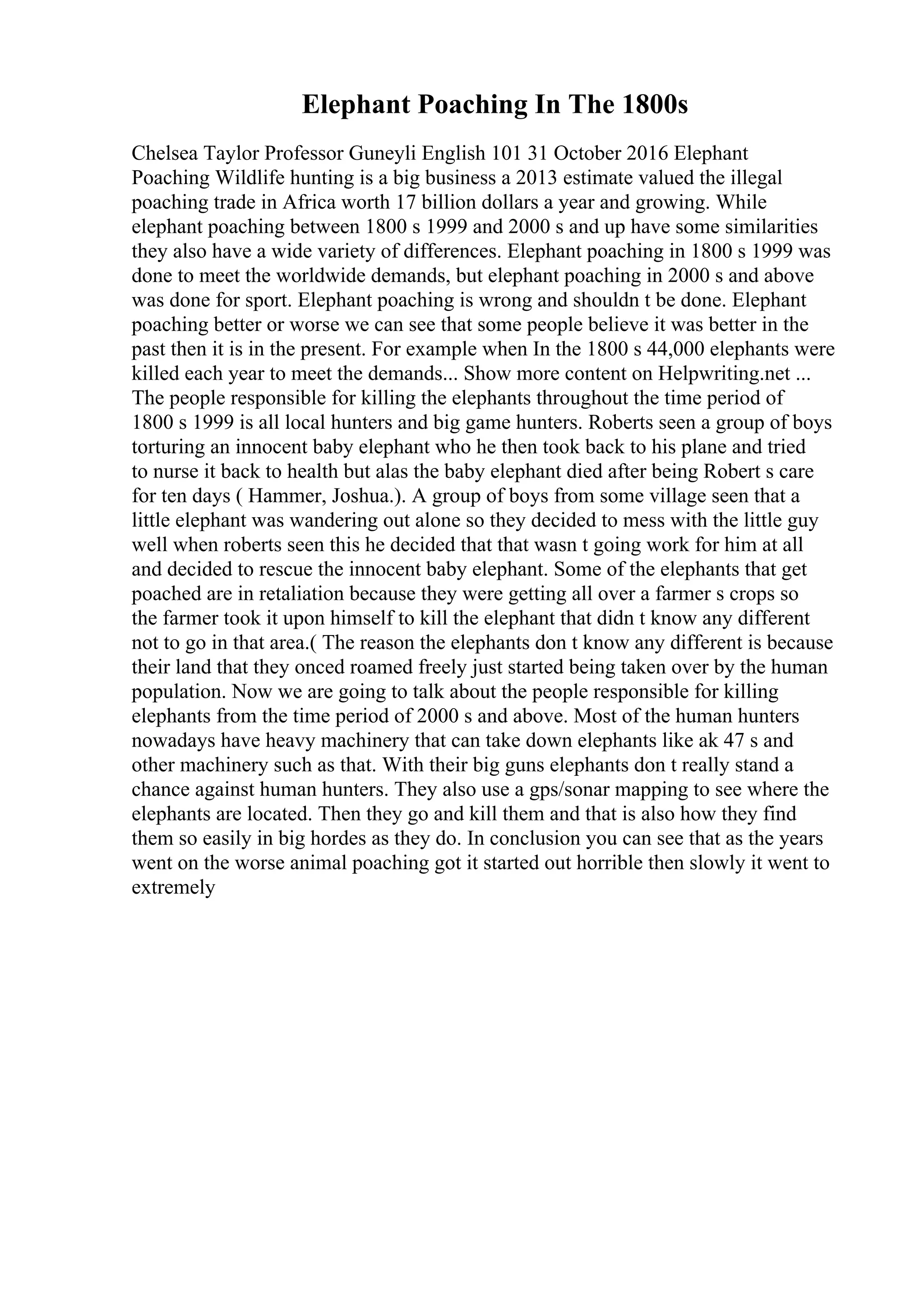 Elephant Poaching In The 1800s
Chelsea Taylor Professor Guneyli English 101 31 October 2016 Elephant
Poaching Wildlife hunting is a big business a 2013 estimate valued the illegal
poaching trade in Africa worth 17 billion dollars a year and growing. While
elephant poaching between 1800 s 1999 and 2000 s and up have some similarities
they also have a wide variety of differences. Elephant poaching in 1800 s 1999 was
done to meet the worldwide demands, but elephant poaching in 2000 s and above
was done for sport. Elephant poaching is wrong and shouldn t be done. Elephant
poaching better or worse we can see that some people believe it was better in the
past then it is in the present. For example when In the 1800 s 44,000 elephants were
killed each year to meet the demands... Show more content on Helpwriting.net ...
The people responsible for killing the elephants throughout the time period of
1800 s 1999 is all local hunters and big game hunters. Roberts seen a group of boys
torturing an innocent baby elephant who he then took back to his plane and tried
to nurse it back to health but alas the baby elephant died after being Robert s care
for ten days ( Hammer, Joshua.). A group of boys from some village seen that a
little elephant was wandering out alone so they decided to mess with the little guy
well when roberts seen this he decided that that wasn t going work for him at all
and decided to rescue the innocent baby elephant. Some of the elephants that get
poached are in retaliation because they were getting all over a farmer s crops so
the farmer took it upon himself to kill the elephant that didn t know any different
not to go in that area.( The reason the elephants don t know any different is because
their land that they onced roamed freely just started being taken over by the human
population. Now we are going to talk about the people responsible for killing
elephants from the time period of 2000 s and above. Most of the human hunters
nowadays have heavy machinery that can take down elephants like ak 47 s and
other machinery such as that. With their big guns elephants don t really stand a
chance against human hunters. They also use a gps/sonar mapping to see where the
elephants are located. Then they go and kill them and that is also how they find
them so easily in big hordes as they do. In conclusion you can see that as the years
went on the worse animal poaching got it started out horrible then slowly it went to
extremely
 