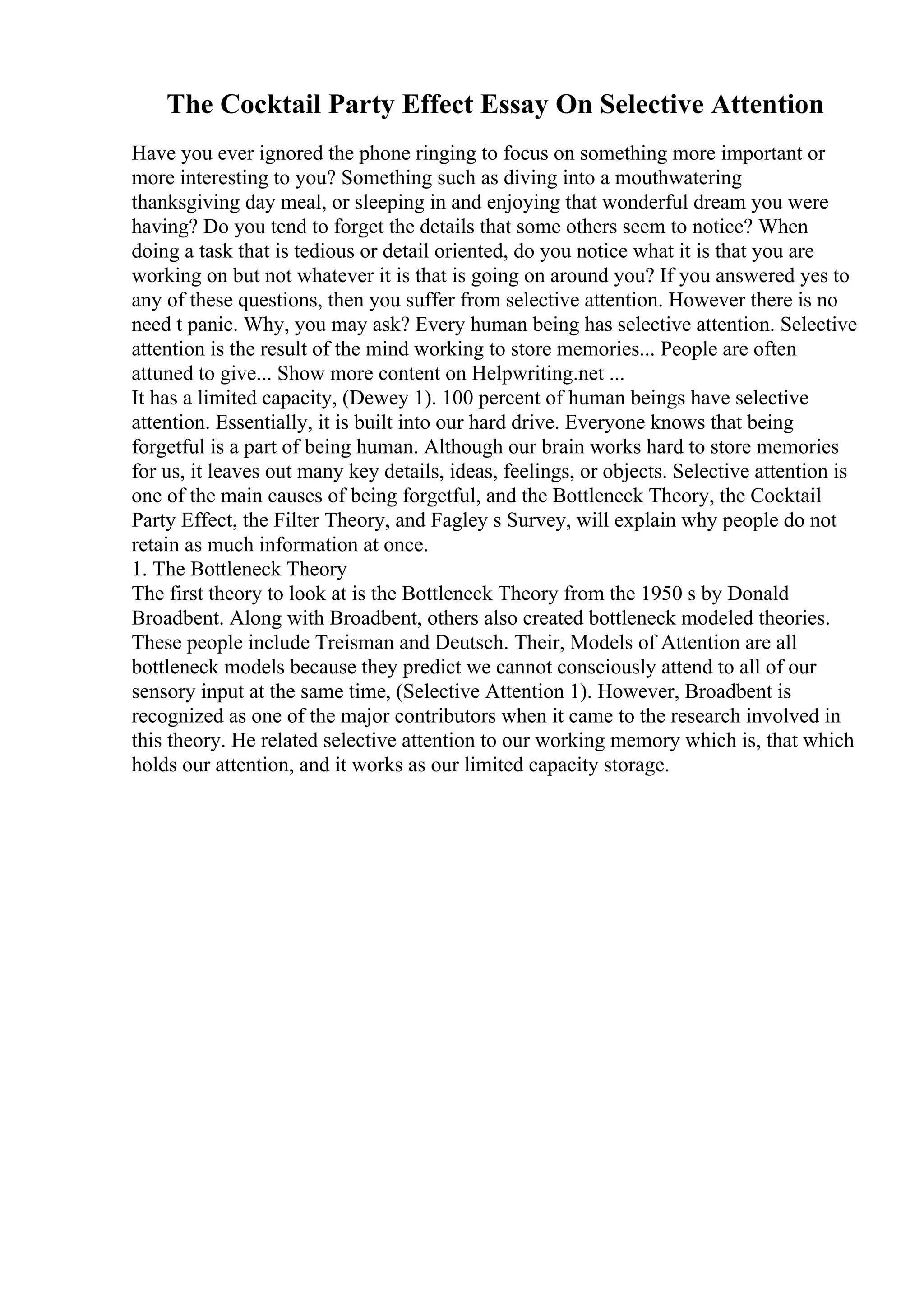 The Cocktail Party Effect Essay On Selective Attention
Have you ever ignored the phone ringing to focus on something more important or
more interesting to you? Something such as diving into a mouthwatering
thanksgiving day meal, or sleeping in and enjoying that wonderful dream you were
having? Do you tend to forget the details that some others seem to notice? When
doing a task that is tedious or detail oriented, do you notice what it is that you are
working on but not whatever it is that is going on around you? If you answered yes to
any of these questions, then you suffer from selective attention. However there is no
need t panic. Why, you may ask? Every human being has selective attention. Selective
attention is the result of the mind working to store memories... People are often
attuned to give... Show more content on Helpwriting.net ...
It has a limited capacity, (Dewey 1). 100 percent of human beings have selective
attention. Essentially, it is built into our hard drive. Everyone knows that being
forgetful is a part of being human. Although our brain works hard to store memories
for us, it leaves out many key details, ideas, feelings, or objects. Selective attention is
one of the main causes of being forgetful, and the Bottleneck Theory, the Cocktail
Party Effect, the Filter Theory, and Fagley s Survey, will explain why people do not
retain as much information at once.
1. The Bottleneck Theory
The first theory to look at is the Bottleneck Theory from the 1950 s by Donald
Broadbent. Along with Broadbent, others also created bottleneck modeled theories.
These people include Treisman and Deutsch. Their, Models of Attention are all
bottleneck models because they predict we cannot consciously attend to all of our
sensory input at the same time, (Selective Attention 1). However, Broadbent is
recognized as one of the major contributors when it came to the research involved in
this theory. He related selective attention to our working memory which is, that which
holds our attention, and it works as our limited capacity storage.
 