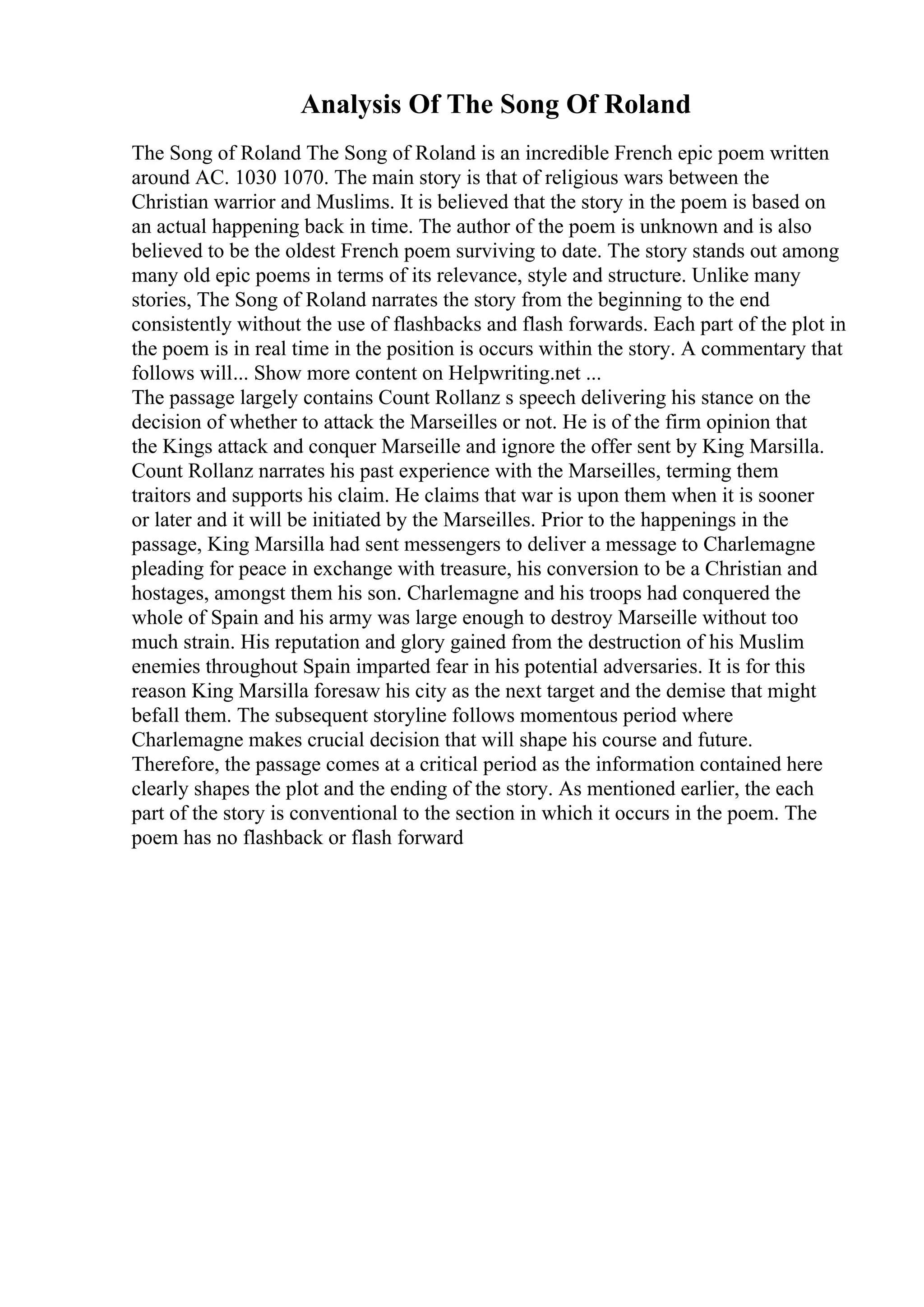Analysis Of The Song Of Roland
The Song of Roland The Song of Roland is an incredible French epic poem written
around AC. 1030 1070. The main story is that of religious wars between the
Christian warrior and Muslims. It is believed that the story in the poem is based on
an actual happening back in time. The author of the poem is unknown and is also
believed to be the oldest French poem surviving to date. The story stands out among
many old epic poems in terms of its relevance, style and structure. Unlike many
stories, The Song of Roland narrates the story from the beginning to the end
consistently without the use of flashbacks and flash forwards. Each part of the plot in
the poem is in real time in the position is occurs within the story. A commentary that
follows will... Show more content on Helpwriting.net ...
The passage largely contains Count Rollanz s speech delivering his stance on the
decision of whether to attack the Marseilles or not. He is of the firm opinion that
the Kings attack and conquer Marseille and ignore the offer sent by King Marsilla.
Count Rollanz narrates his past experience with the Marseilles, terming them
traitors and supports his claim. He claims that war is upon them when it is sooner
or later and it will be initiated by the Marseilles. Prior to the happenings in the
passage, King Marsilla had sent messengers to deliver a message to Charlemagne
pleading for peace in exchange with treasure, his conversion to be a Christian and
hostages, amongst them his son. Charlemagne and his troops had conquered the
whole of Spain and his army was large enough to destroy Marseille without too
much strain. His reputation and glory gained from the destruction of his Muslim
enemies throughout Spain imparted fear in his potential adversaries. It is for this
reason King Marsilla foresaw his city as the next target and the demise that might
befall them. The subsequent storyline follows momentous period where
Charlemagne makes crucial decision that will shape his course and future.
Therefore, the passage comes at a critical period as the information contained here
clearly shapes the plot and the ending of the story. As mentioned earlier, the each
part of the story is conventional to the section in which it occurs in the poem. The
poem has no flashback or flash forward
 