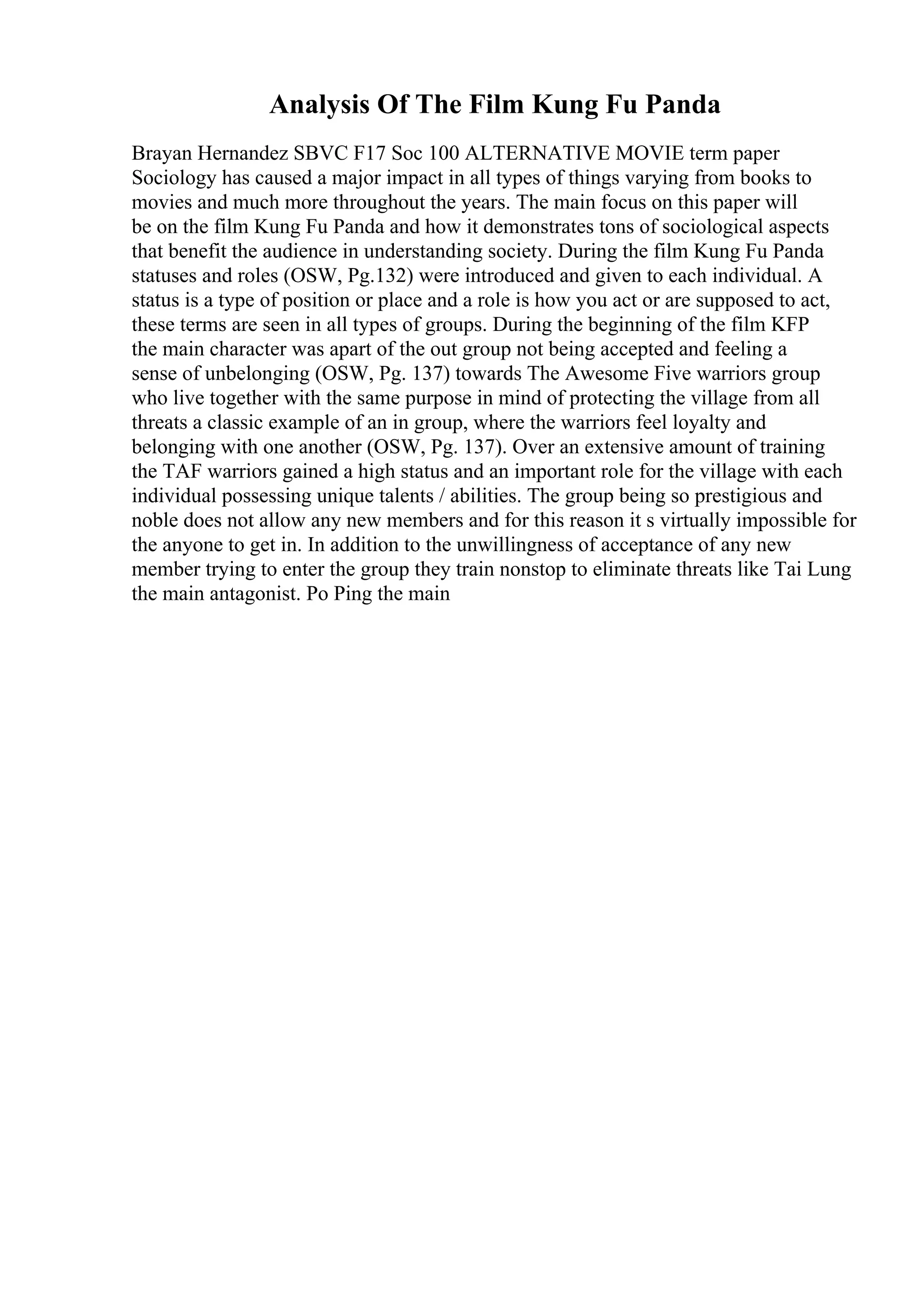 Analysis Of The Film Kung Fu Panda
Brayan Hernandez SBVC F17 Soc 100 ALTERNATIVE MOVIE term paper
Sociology has caused a major impact in all types of things varying from books to
movies and much more throughout the years. The main focus on this paper will
be on the film Kung Fu Panda and how it demonstrates tons of sociological aspects
that benefit the audience in understanding society. During the film Kung Fu Panda
statuses and roles (OSW, Pg.132) were introduced and given to each individual. A
status is a type of position or place and a role is how you act or are supposed to act,
these terms are seen in all types of groups. During the beginning of the film KFP
the main character was apart of the out group not being accepted and feeling a
sense of unbelonging (OSW, Pg. 137) towards The Awesome Five warriors group
who live together with the same purpose in mind of protecting the village from all
threats a classic example of an in group, where the warriors feel loyalty and
belonging with one another (OSW, Pg. 137). Over an extensive amount of training
the TAF warriors gained a high status and an important role for the village with each
individual possessing unique talents / abilities. The group being so prestigious and
noble does not allow any new members and for this reason it s virtually impossible for
the anyone to get in. In addition to the unwillingness of acceptance of any new
member trying to enter the group they train nonstop to eliminate threats like Tai Lung
the main antagonist. Po Ping the main
 