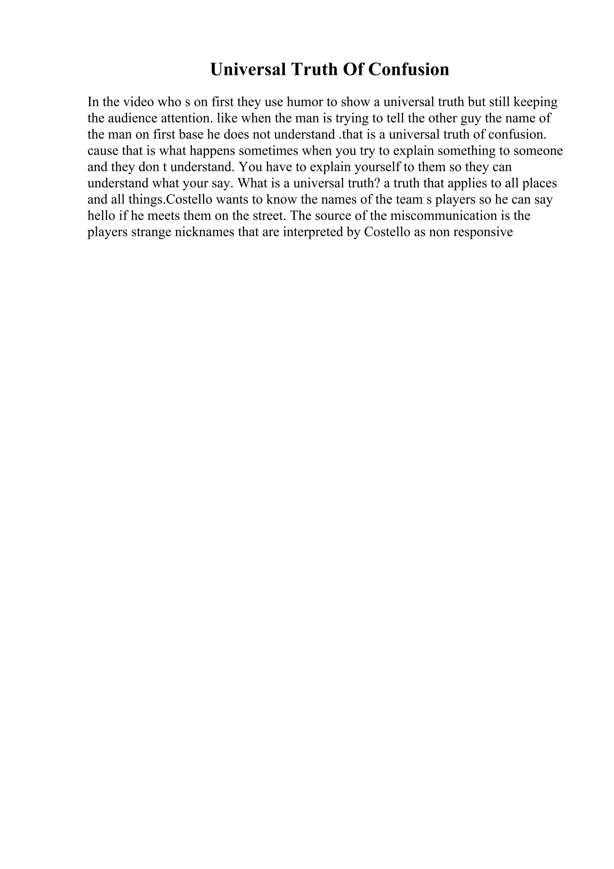 Universal Truth Of Confusion
In the video who s on first they use humor to show a universal truth but still keeping
the audience attention. like when the man is trying to tell the other guy the name of
the man on first base he does not understand .that is a universal truth of confusion.
cause that is what happens sometimes when you try to explain something to someone
and they don t understand. You have to explain yourself to them so they can
understand what your say. What is a universal truth? a truth that applies to all places
and all things.Costello wants to know the names of the team s players so he can say
hello if he meets them on the street. The source of the miscommunication is the
players strange nicknames that are interpreted by Costello as non responsive
 