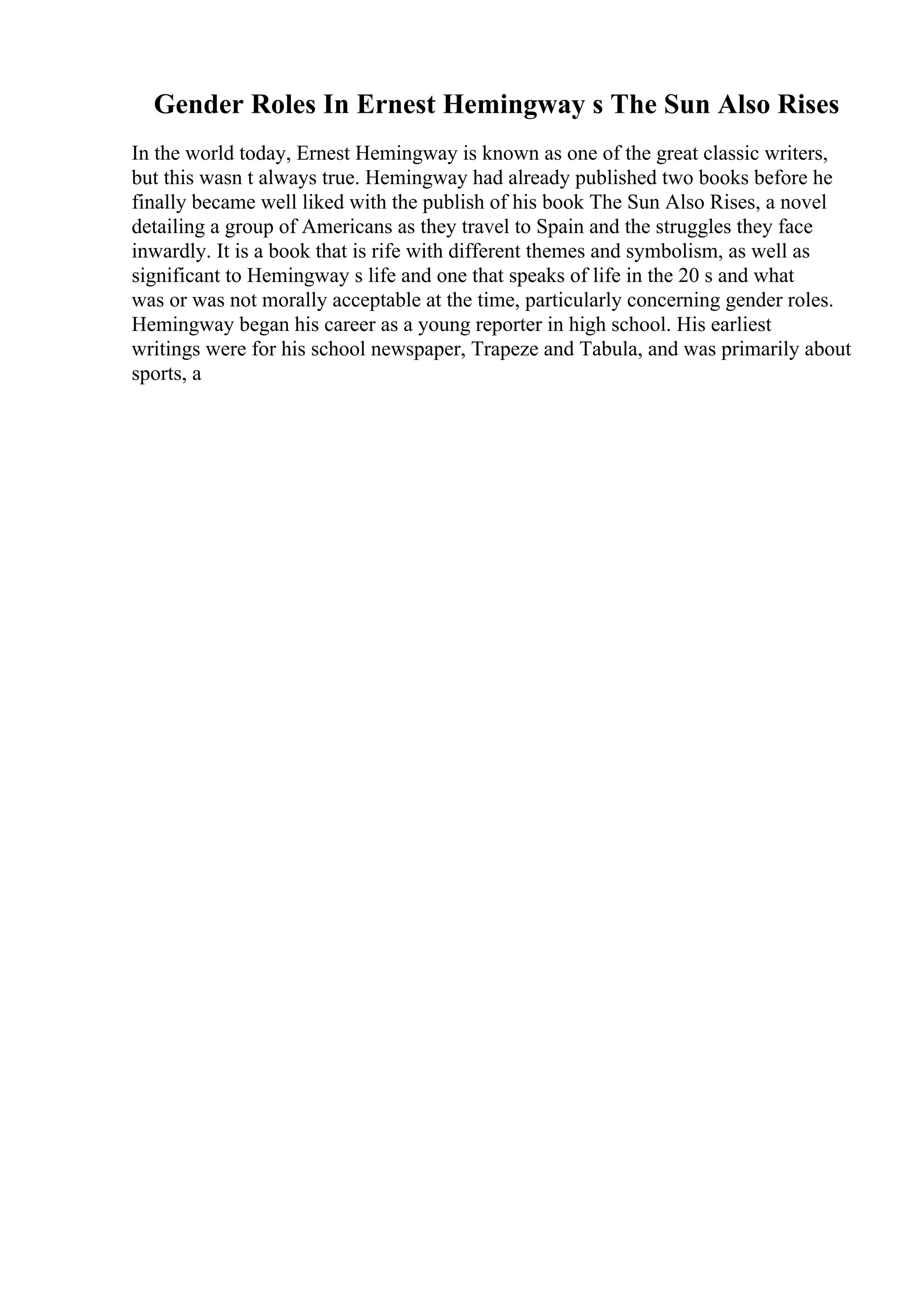 Gender Roles In Ernest Hemingway s The Sun Also Rises
In the world today, Ernest Hemingway is known as one of the great classic writers,
but this wasn t always true. Hemingway had already published two books before he
finally became well liked with the publish of his book The Sun Also Rises, a novel
detailing a group of Americans as they travel to Spain and the struggles they face
inwardly. It is a book that is rife with different themes and symbolism, as well as
significant to Hemingway s life and one that speaks of life in the 20 s and what
was or was not morally acceptable at the time, particularly concerning gender roles.
Hemingway began his career as a young reporter in high school. His earliest
writings were for his school newspaper, Trapeze and Tabula, and was primarily about
sports, a
 