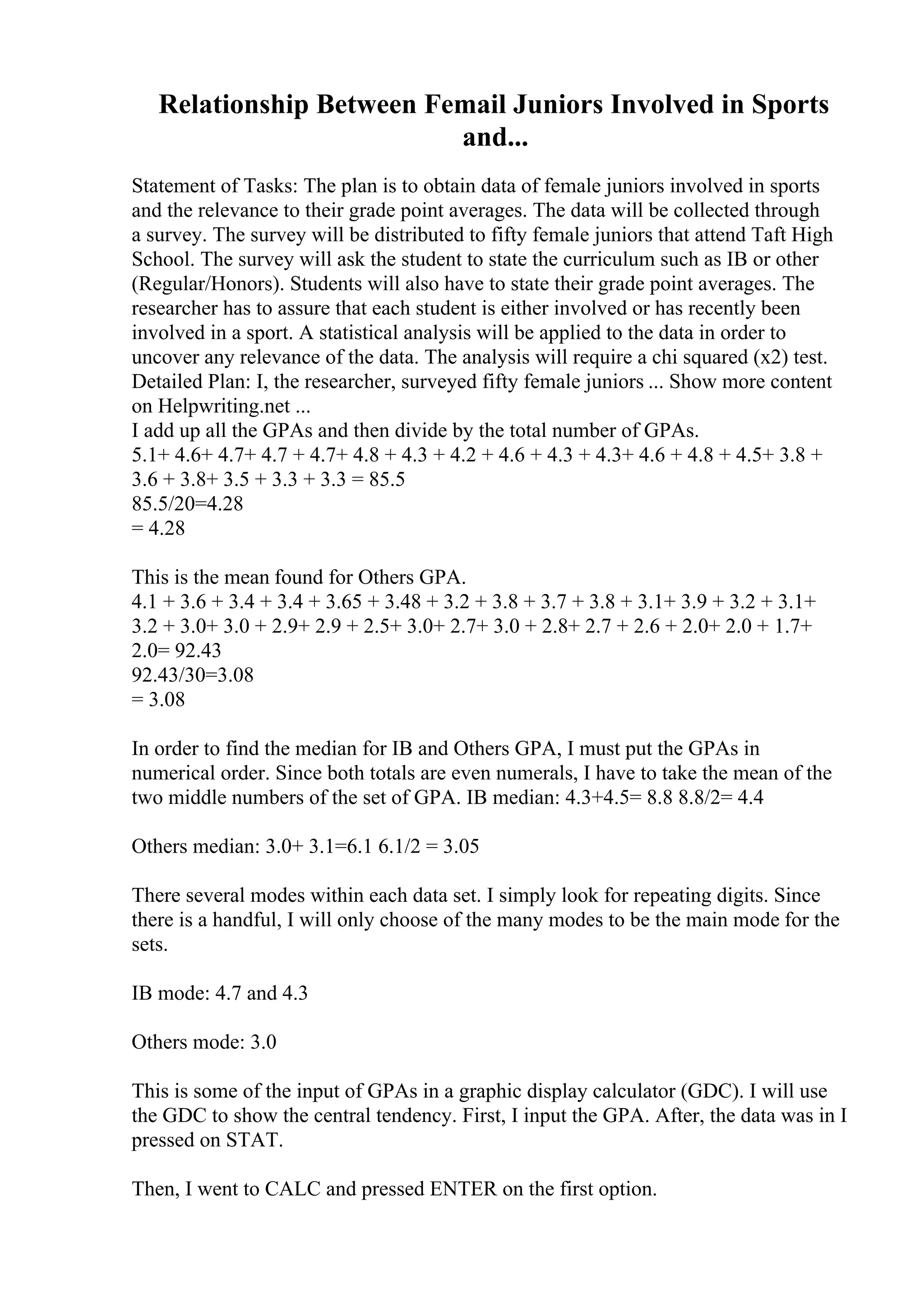 Relationship Between Femail Juniors Involved in Sports
and...
Statement of Tasks: The plan is to obtain data of female juniors involved in sports
and the relevance to their grade point averages. The data will be collected through
a survey. The survey will be distributed to fifty female juniors that attend Taft High
School. The survey will ask the student to state the curriculum such as IB or other
(Regular/Honors). Students will also have to state their grade point averages. The
researcher has to assure that each student is either involved or has recently been
involved in a sport. A statistical analysis will be applied to the data in order to
uncover any relevance of the data. The analysis will require a chi squared (x2) test.
Detailed Plan: I, the researcher, surveyed fifty female juniors ... Show more content
on Helpwriting.net ...
I add up all the GPAs and then divide by the total number of GPAs.
5.1+ 4.6+ 4.7+ 4.7 + 4.7+ 4.8 + 4.3 + 4.2 + 4.6 + 4.3 + 4.3+ 4.6 + 4.8 + 4.5+ 3.8 +
3.6 + 3.8+ 3.5 + 3.3 + 3.3 = 85.5
85.5/20=4.28
= 4.28
This is the mean found for Others GPA.
4.1 + 3.6 + 3.4 + 3.4 + 3.65 + 3.48 + 3.2 + 3.8 + 3.7 + 3.8 + 3.1+ 3.9 + 3.2 + 3.1+
3.2 + 3.0+ 3.0 + 2.9+ 2.9 + 2.5+ 3.0+ 2.7+ 3.0 + 2.8+ 2.7 + 2.6 + 2.0+ 2.0 + 1.7+
2.0= 92.43
92.43/30=3.08
= 3.08
In order to find the median for IB and Others GPA, I must put the GPAs in
numerical order. Since both totals are even numerals, I have to take the mean of the
two middle numbers of the set of GPA. IB median: 4.3+4.5= 8.8 8.8/2= 4.4
Others median: 3.0+ 3.1=6.1 6.1/2 = 3.05
There several modes within each data set. I simply look for repeating digits. Since
there is a handful, I will only choose of the many modes to be the main mode for the
sets.
IB mode: 4.7 and 4.3
Others mode: 3.0
This is some of the input of GPAs in a graphic display calculator (GDC). I will use
the GDC to show the central tendency. First, I input the GPA. After, the data was in I
pressed on STAT.
Then, I went to CALC and pressed ENTER on the first option.
 