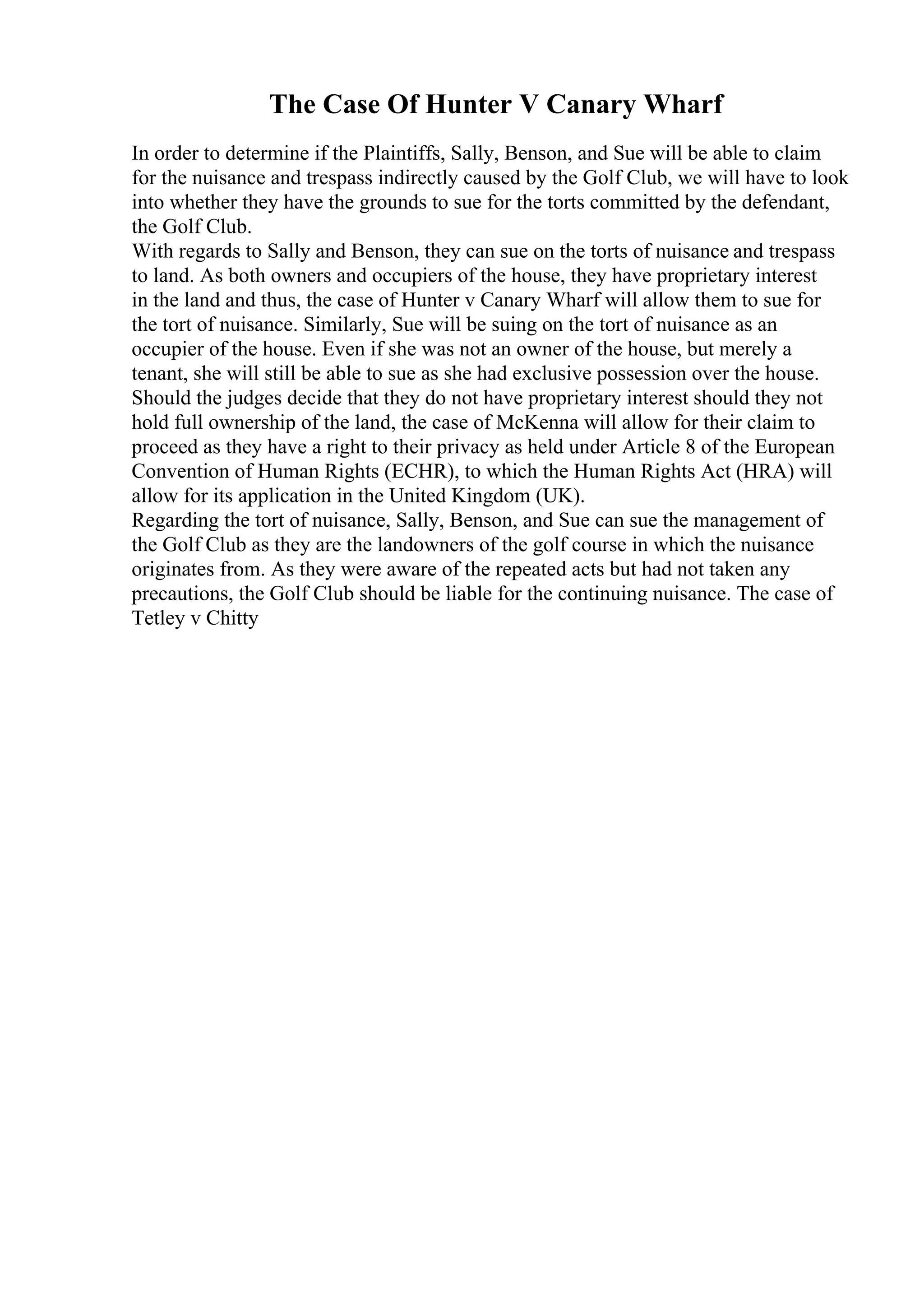 The Case Of Hunter V Canary Wharf
In order to determine if the Plaintiffs, Sally, Benson, and Sue will be able to claim
for the nuisance and trespass indirectly caused by the Golf Club, we will have to look
into whether they have the grounds to sue for the torts committed by the defendant,
the Golf Club.
With regards to Sally and Benson, they can sue on the torts of nuisance and trespass
to land. As both owners and occupiers of the house, they have proprietary interest
in the land and thus, the case of Hunter v Canary Wharf will allow them to sue for
the tort of nuisance. Similarly, Sue will be suing on the tort of nuisance as an
occupier of the house. Even if she was not an owner of the house, but merely a
tenant, she will still be able to sue as she had exclusive possession over the house.
Should the judges decide that they do not have proprietary interest should they not
hold full ownership of the land, the case of McKenna will allow for their claim to
proceed as they have a right to their privacy as held under Article 8 of the European
Convention of Human Rights (ECHR), to which the Human Rights Act (HRA) will
allow for its application in the United Kingdom (UK).
Regarding the tort of nuisance, Sally, Benson, and Sue can sue the management of
the Golf Club as they are the landowners of the golf course in which the nuisance
originates from. As they were aware of the repeated acts but had not taken any
precautions, the Golf Club should be liable for the continuing nuisance. The case of
Tetley v Chitty
 