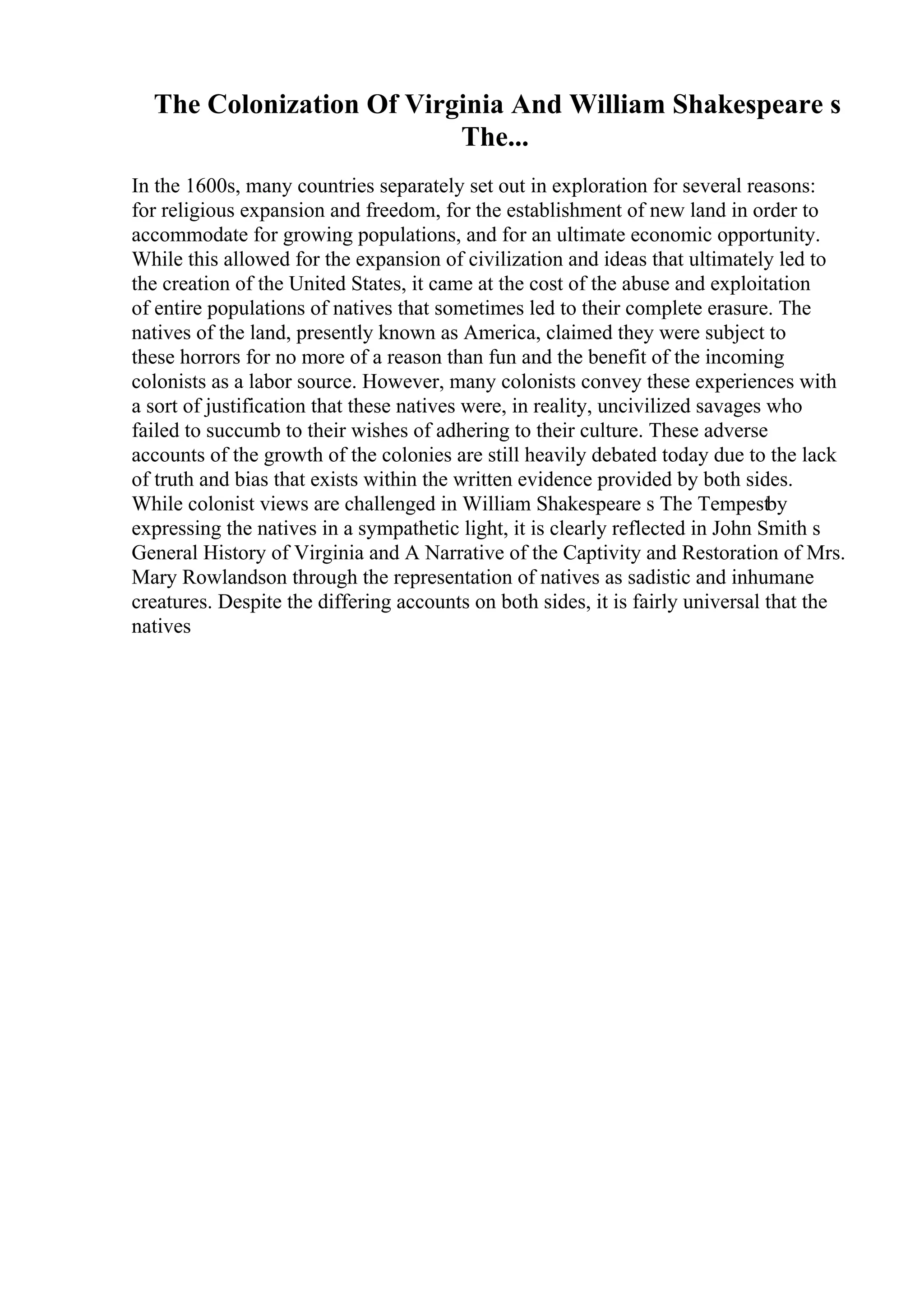 The Colonization Of Virginia And William Shakespeare s
The...
In the 1600s, many countries separately set out in exploration for several reasons:
for religious expansion and freedom, for the establishment of new land in order to
accommodate for growing populations, and for an ultimate economic opportunity.
While this allowed for the expansion of civilization and ideas that ultimately led to
the creation of the United States, it came at the cost of the abuse and exploitation
of entire populations of natives that sometimes led to their complete erasure. The
natives of the land, presently known as America, claimed they were subject to
these horrors for no more of a reason than fun and the benefit of the incoming
colonists as a labor source. However, many colonists convey these experiences with
a sort of justification that these natives were, in reality, uncivilized savages who
failed to succumb to their wishes of adhering to their culture. These adverse
accounts of the growth of the colonies are still heavily debated today due to the lack
of truth and bias that exists within the written evidence provided by both sides.
While colonist views are challenged in William Shakespeare s The Tempestby
expressing the natives in a sympathetic light, it is clearly reflected in John Smith s
General History of Virginia and A Narrative of the Captivity and Restoration of Mrs.
Mary Rowlandson through the representation of natives as sadistic and inhumane
creatures. Despite the differing accounts on both sides, it is fairly universal that the
natives
 
