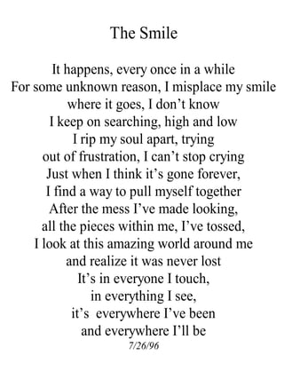The Smile
It happens, every once in a while
For some unknown reason, I misplace my smile
where it goes, I don’t know
I keep on searching, high and low
I rip my soul apart, trying
out of frustration, I can’t stop crying
Just when I think it’s gone forever,
I find a way to pull myself together
After the mess I’ve made looking,
all the pieces within me, I’ve tossed,
I look at this amazing world around me
and realize it was never lost
It’s in everyone I touch,
in everything I see,
it’s everywhere I’ve been
and everywhere I’ll be
7/26/96
 