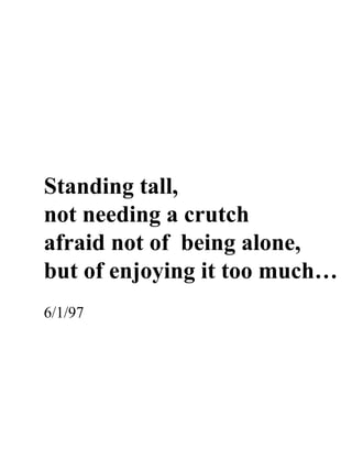 Standing tall,
not needing a crutch
afraid not of being alone,
but of enjoying it too much…
6/1/97
 