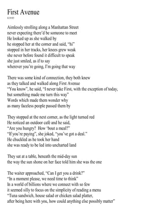 First Avenue
8/19/95
Aimlessly strolling along a Manhattan Street
never expecting there’d be someone to meet
He looked up as she walked by
he stopped her at the corner and said, “hi”
stopped in her tracks, her knees grew weak
she never before found it difficult to speak
she just smiled, as if to say
wherever you’re going, I’m going that way
There was some kind of connection, they both knew
as they talked and walked along First Avenue
“You know”, he said, “I never take First, with the exception of today,
but something made me turn this way”
Words which made them wonder why
as many faceless people passed them by
They stopped at the next corner, as the light turned red
He noticed an outdoor café and he said,
“Are you hungry? How ‘bout a meal?”
“If you’re paying”, she joked, “you’ve got a deal.”
He chuckled as he took her hand
she was ready to be led into uncharted land
They sat at a table, beneath the mid-day sun
the way the sun shone on her face told him she was the one
The waiter approached, “Can I get you a drink?”
“In a moment please, we need time to think”
In a world of billions where we connect with so few
it seemed silly to focus on the simplicity of reading a menu
“Tuna sandwich, house salad or chicken salad platter,
after being here with you, how could anything else possibly matter”
 