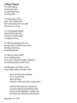 Taking Chances
I’ve taken chances
crossed many lines
I’ve had many losses
and many finds
I’ve made many choices
and it wasn’t before long
did I realize that some were right
and some were wrong
I’ve cried through laughter
and smiled through tears
and always found courage
to conquer my fears
I’ve felt the warmth from the sun
through cold, wet chills from the rain
and always found joy
buried beneath pain
I’ve felt my world crumble
never understood why
never sure if I had the strength to rebuild it
but something always made me try
And through it all, of this I’m sure
every closed window will open a door
there will always be challenges
in life, we must face
there will times
when this world seems like an empty place
and when life seems like a lonely ride
take those feelings and push them aside
because up the road there is another turn
paved the way with lessons once learned
September 4-6, 1994
 