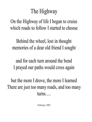 The Highway
On the Highway of life I began to cruise
which roads to follow I started to choose
Behind the wheel, lost in thought
memories of a dear old friend I sought
and for each turn around the bend
I prayed our paths would cross again
but the more I drove, the more I learned
There are just too many roads, and too many
turns….
February 1992
 