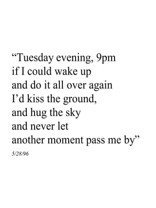 “Tuesday evening, 9pm
if I could wake up
and do it all over again
I’d kiss the ground,
and hug the sky
and never let
another moment pass me by”
5/28/96
 