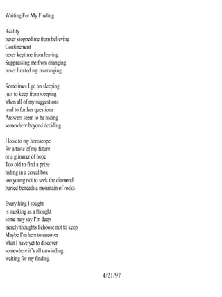 Waiting For My Finding
Reality
never stopped me frombelieving
Confinement
never kept me fromleaving
Suppressing me fromchanging
never limited my rearranging
Sometimes I go on sleeping
just to keep fromweeping
when all of my suggestions
lead to further questions
Answers seemto be hiding
somewhere beyond deciding
I look to my horoscope
for a taste of my future
or a glimmer of hope
Too old to find a prize
hiding in a cereal box
too young not to seek the diamond
buried beneath a mountain of rocks
Everything I sought
is masking as a thought
some may say I’mdeep
merely thoughts I choose not to keep
Maybe I’mhere to uncover
what I have yet to discover
somewhere it’s all unwinding
waiting for my finding
4/21/97
 