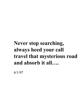 Never stop searching,
always heed your call
travel that mysterious road
and absorb it all….
6/1/97
 