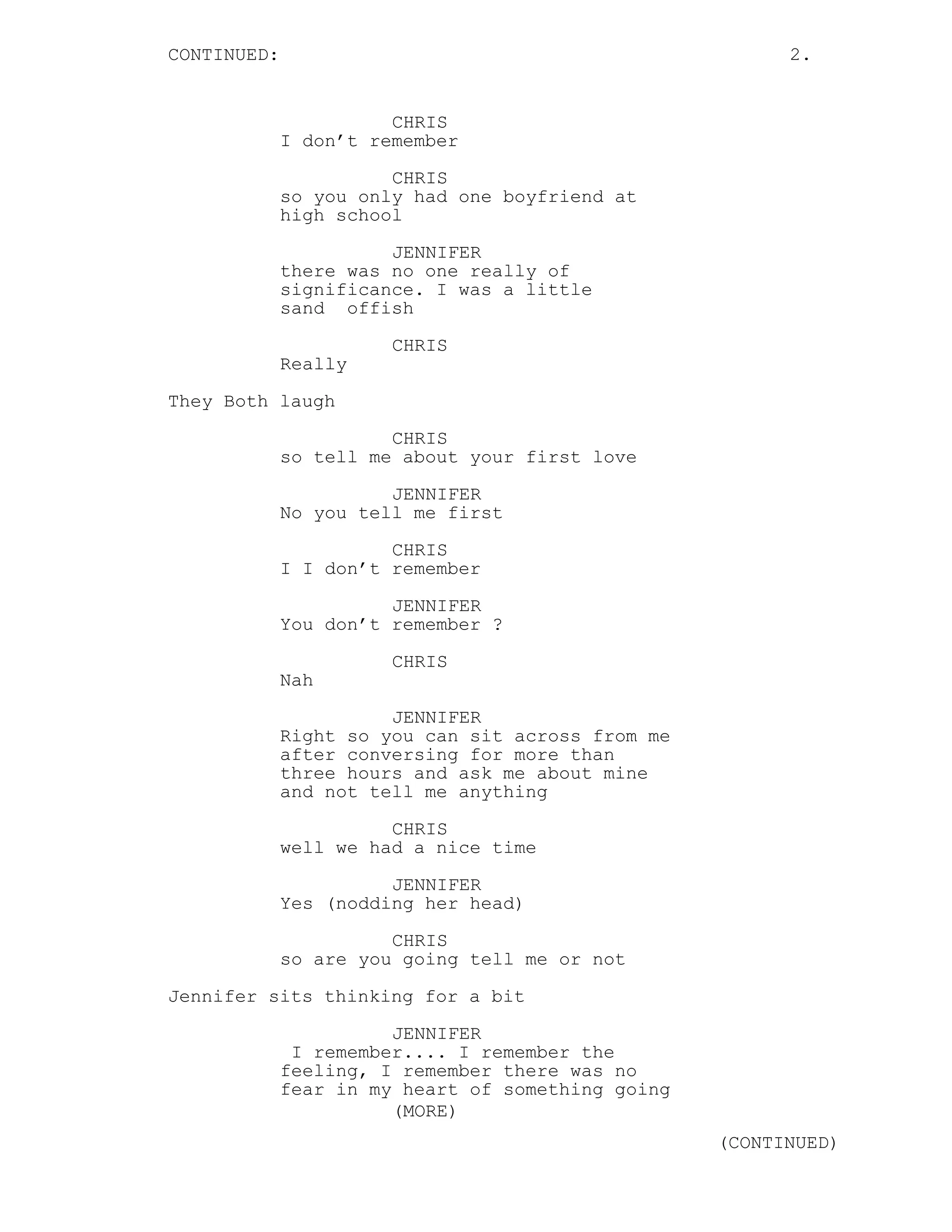 CONTINUED: 2.
CHRIS
I don’t remember
CHRIS
so you only had one boyfriend at
high school
JENNIFER
there was no one really of
significance. I was a little
sand offish
CHRIS
Really
They Both laugh
CHRIS
so tell me about your first love
JENNIFER
No you tell me first
CHRIS
I I don’t remember
JENNIFER
You don’t remember ?
CHRIS
Nah
JENNIFER
Right so you can sit across from me
after conversing for more than
three hours and ask me about mine
and not tell me anything
CHRIS
well we had a nice time
JENNIFER
Yes (nodding her head)
CHRIS
so are you going tell me or not
Jennifer sits thinking for a bit
JENNIFER
I remember.... I remember the
feeling, I remember there was no
fear in my heart of something going
(MORE)
(CONTINUED)
 