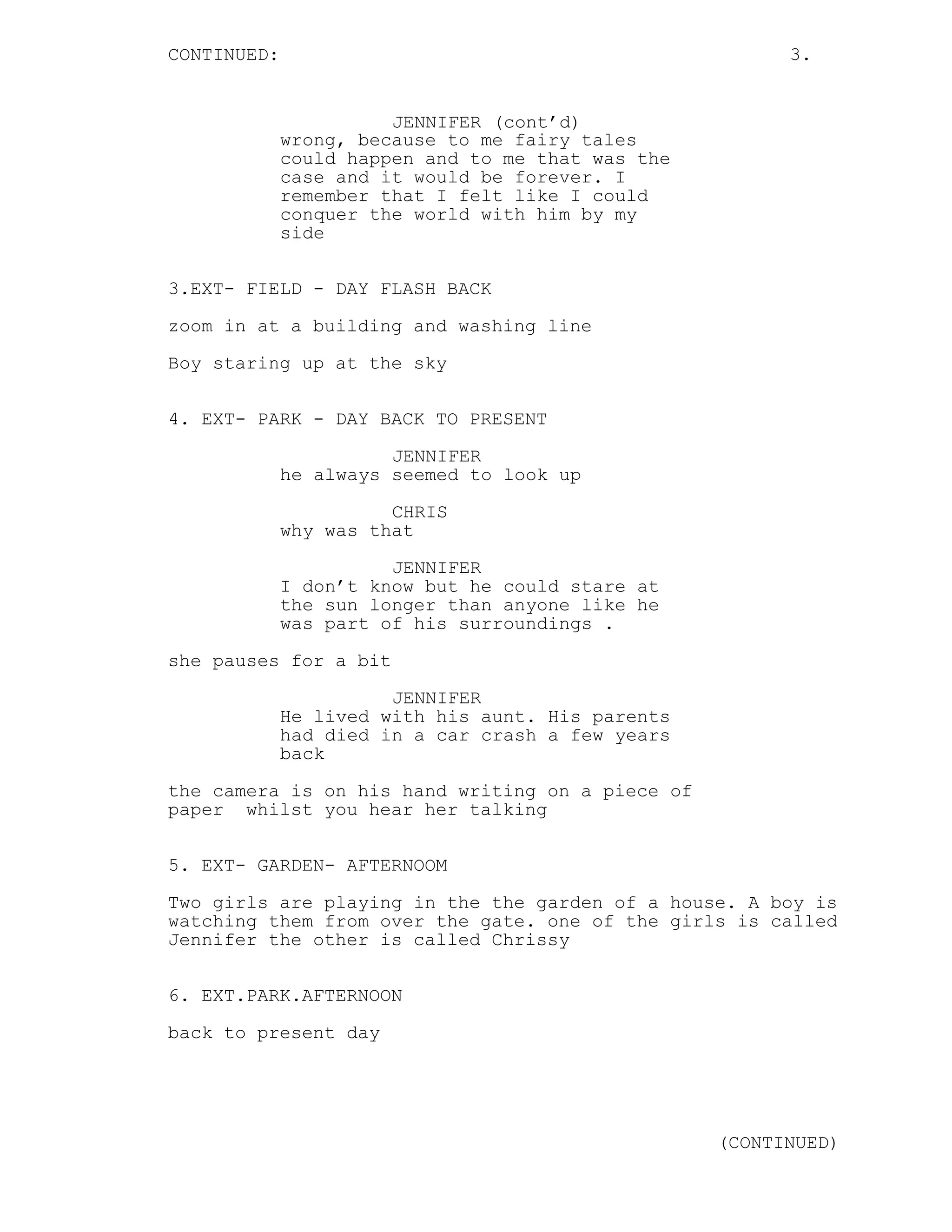 CONTINUED: 3.
JENNIFER (cont’d)
wrong, because to me fairy tales
could happen and to me that was the
case and it would be forever. I
remember that I felt like I could
conquer the world with him by my
side
3.EXT- FIELD - DAY FLASH BACK
zoom in at a building and washing line
Boy staring up at the sky
4. EXT- PARK - DAY BACK TO PRESENT
JENNIFER
he always seemed to look up
CHRIS
why was that
JENNIFER
I don’t know but he could stare at
the sun longer than anyone like he
was part of his surroundings .
she pauses for a bit
JENNIFER
He lived with his aunt. His parents
had died in a car crash a few years
back
the camera is on his hand writing on a piece of
paper whilst you hear her talking
5. EXT- GARDEN- AFTERNOOM
Two girls are playing in the the garden of a house. A boy is
watching them from over the gate. one of the girls is called
Jennifer the other is called Chrissy
6. EXT.PARK.AFTERNOON
back to present day
(CONTINUED)
 