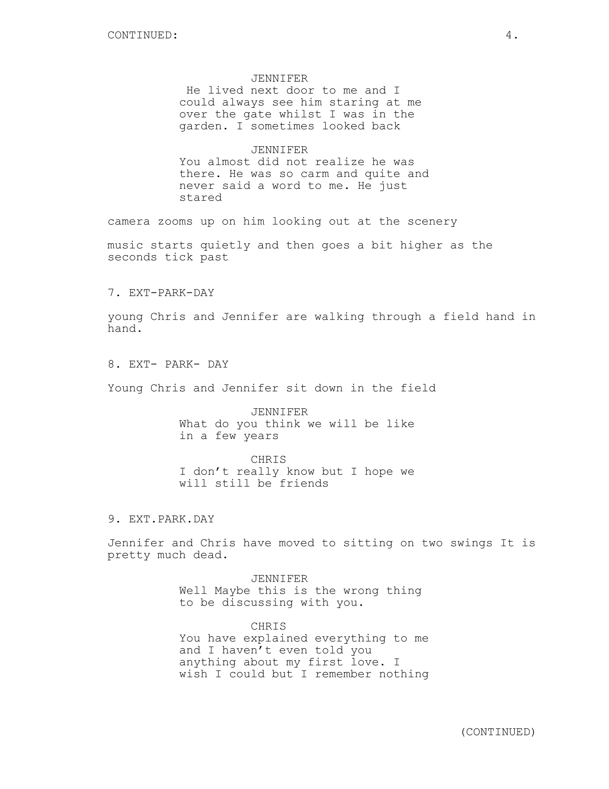 CONTINUED: 4.
JENNIFER
He lived next door to me and I
could always see him staring at me
over the gate whilst I was in the
garden. I sometimes looked back
JENNIFER
You almost did not realize he was
there. He was so carm and quite and
never said a word to me. He just
stared
camera zooms up on him looking out at the scenery
music starts quietly and then goes a bit higher as the
seconds tick past
7. EXT-PARK-DAY
young Chris and Jennifer are walking through a field hand in
hand.
8. EXT- PARK- DAY
Young Chris and Jennifer sit down in the field
JENNIFER
What do you think we will be like
in a few years
CHRIS
I don’t really know but I hope we
will still be friends
9. EXT.PARK.DAY
Jennifer and Chris have moved to sitting on two swings It is
pretty much dead.
JENNIFER
Well Maybe this is the wrong thing
to be discussing with you.
CHRIS
You have explained everything to me
and I haven’t even told you
anything about my first love. I
wish I could but I remember nothing
(CONTINUED)
 
