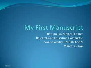 My First Manuscript Raritan Bay Medical Center Research and Education Committee Yvonne Wesley RN PhD FAAN March  18, 2011 3/18/2011 1 