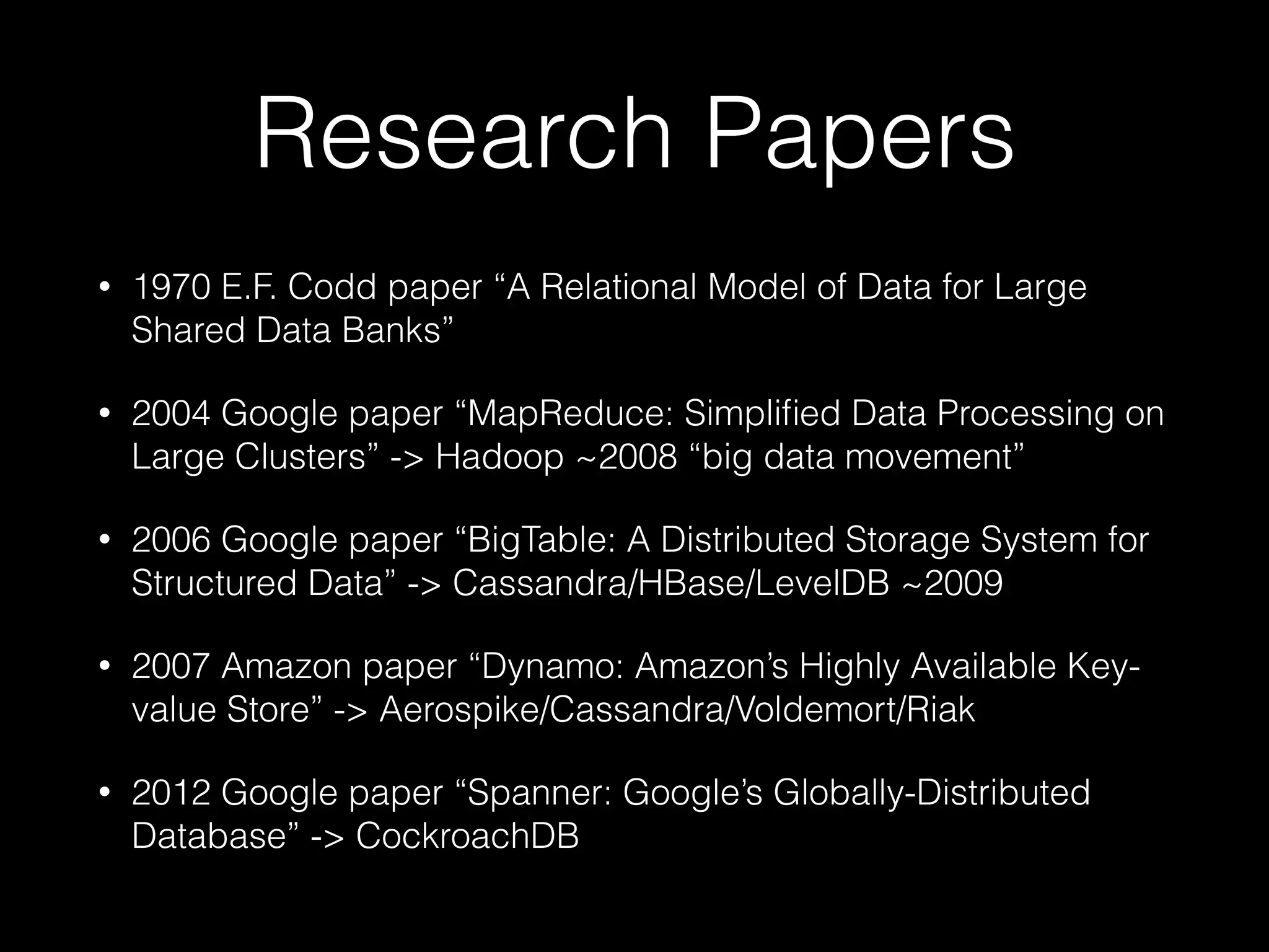 Research Papers
• 1970 E.F. Codd paper “A Relational Model of Data for Large
Shared Data Banks”
• 2004 Google paper “MapReduce: Simpliﬁed Data Processing on
Large Clusters” -> Hadoop ~2008 “big data movement”
• 2006 Google paper “BigTable: A Distributed Storage System for
Structured Data” -> Cassandra/HBase/LevelDB ~2009
• 2007 Amazon paper “Dynamo: Amazon’s Highly Available Key-
value Store” -> Aerospike/Cassandra/Voldemort/Riak
• 2012 Google paper “Spanner: Google’s Globally-Distributed
Database” -> CockroachDB
 
