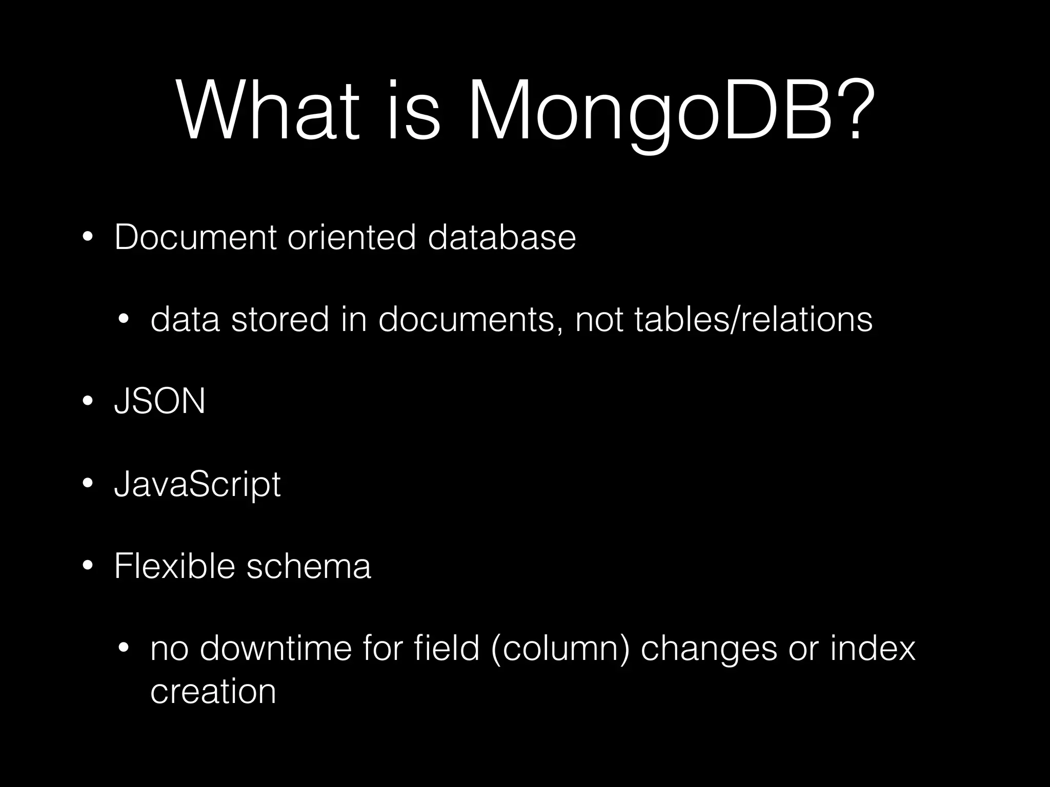 What is MongoDB?
• Document oriented database
• data stored in documents, not tables/relations
• JSON
• JavaScript
• Flexible schema
• no downtime for ﬁeld (column) changes or index
creation
 