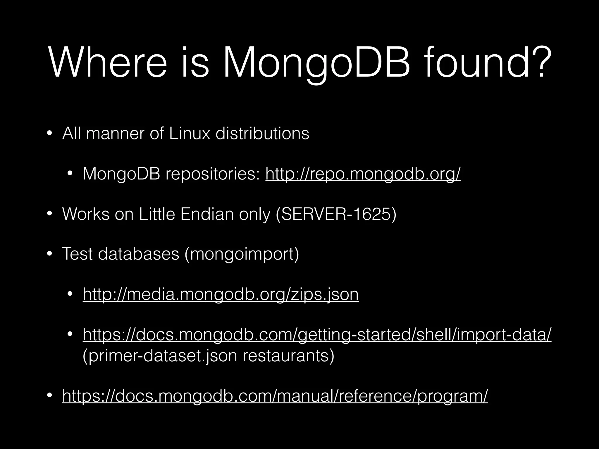 Where is MongoDB found?
• All manner of Linux distributions
• MongoDB repositories: http://repo.mongodb.org/
• Works on Little Endian only (SERVER-1625)
• Test databases (mongoimport)
• http://media.mongodb.org/zips.json
• https://docs.mongodb.com/getting-started/shell/import-data/
(primer-dataset.json restaurants)
• https://docs.mongodb.com/manual/reference/program/
 