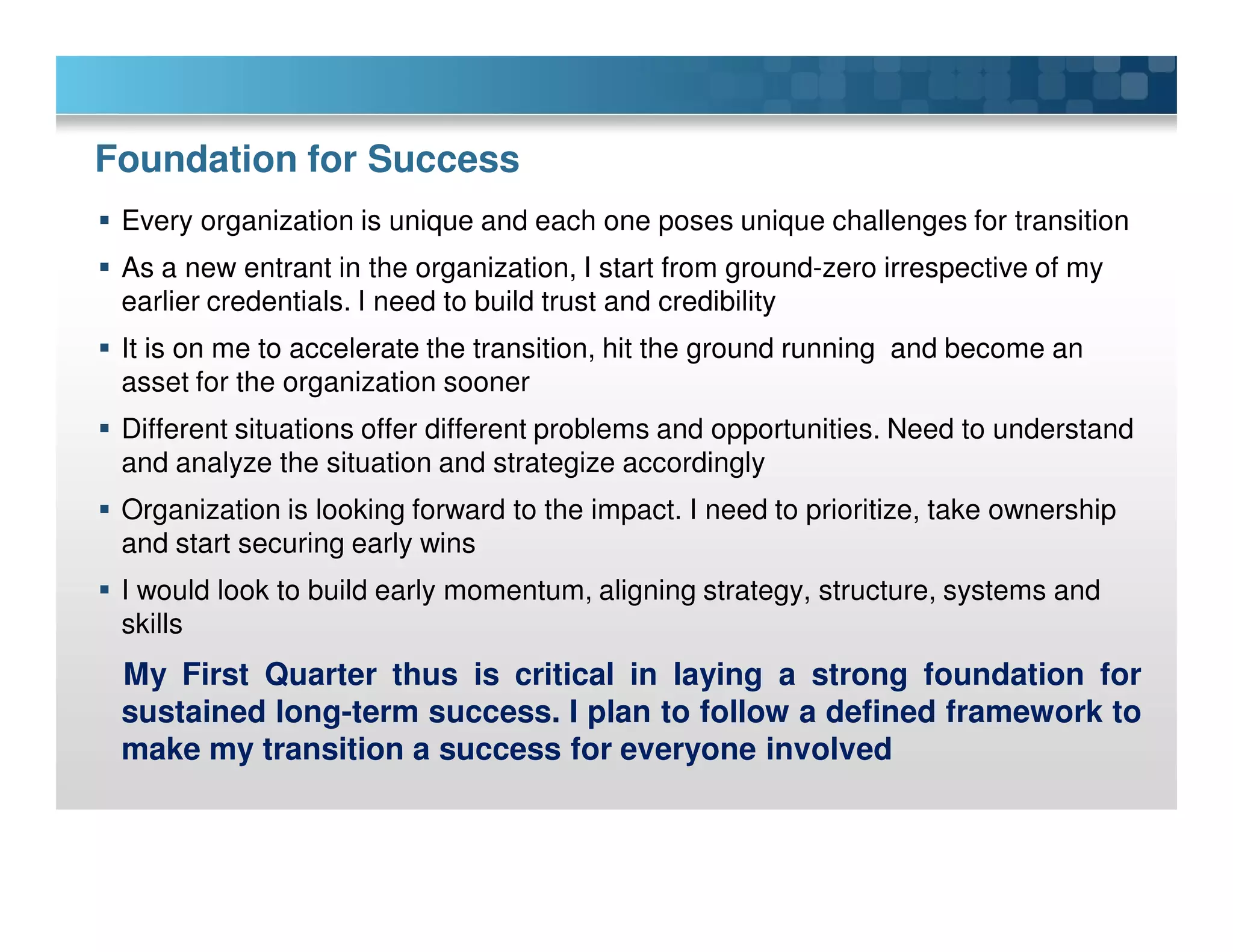 Foundation for Success
Every organization is unique and each one poses unique challenges for transition
As a new entrant in the organization, I start from ground-zero irrespective of my
earlier credentials. I need to build trust and credibility
It is on me to accelerate the transition, hit the ground running and become an
asset for the organization sooner
Different situations offer different problems and opportunities. Need to understand
and analyze the situation and strategize accordingly
Organization is looking forward to the impact. I need to prioritize, take ownership
and start securing early wins
I would look to build early momentum, aligning strategy, structure, systems and
skills
My First Quarter thus is critical in laying a strong foundation for
sustained long-term success. I plan to follow a defined framework to
make my transition a success for everyone involved
 