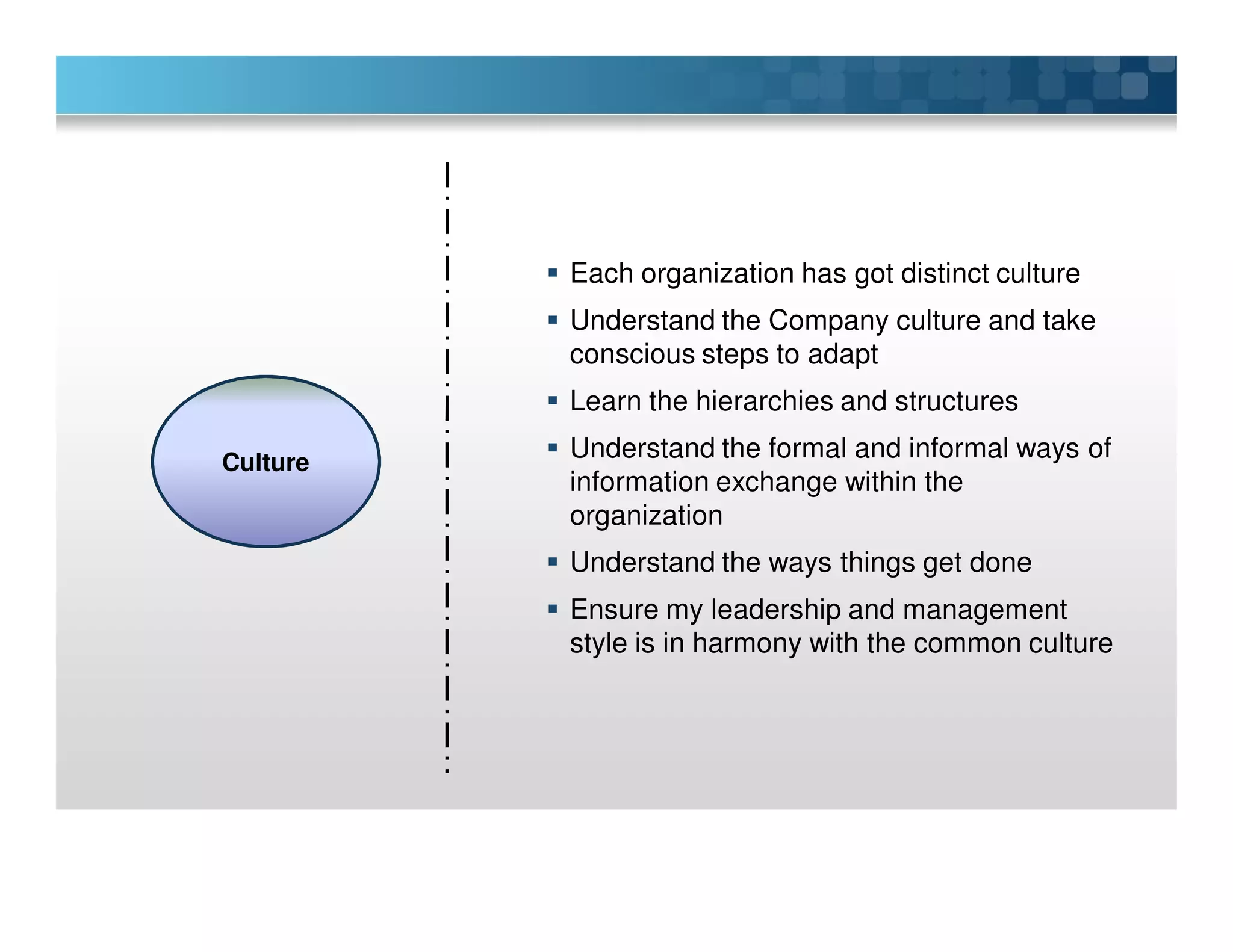 Each organization has got distinct culture
Understand the Company culture and take
conscious steps to adapt
Learn the hierarchies and structures
Understand the formal and informal ways of
information exchange within the
organization
Understand the ways things get done
Ensure my leadership and management
style is in harmony with the common culture
Culture
 